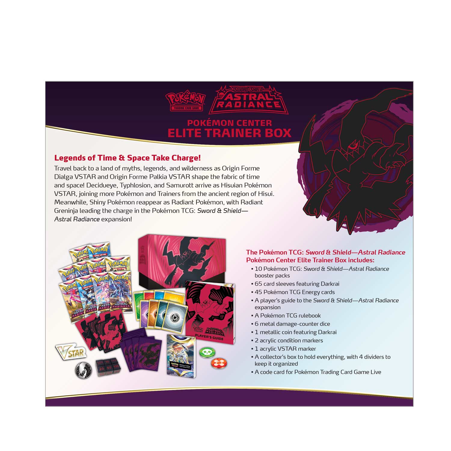 **POKÉMON ASTRAL RADIANCE - POKÉMON CENTER ELITE TRAINER BOX**

**Legends of Time & Space Take Charge!**

Travel back to a land of myths, legends, and wilderness as Origin Forme Dialga VSTAR and Origin Forme Palkia VSTAR shape the fabric of time and space! Decidueye, Typhlosion, and Samurott arrive as Hisuian Pokémon VSTAR, joining more Pokémon and Trainers from the ancient region of Hisui. Meanwhile, Shiny Pokémon reappear as Radiant Pokémon, with Radiant Greninja leading the charge in the Pokémon TCG: Sword & Shield—Astral Radiance expansion!

**The Pokémon TCG: Sword & Shield—Astral Radiance Pokémon Center Elite Trainer Box includes:**

- 10 Pokémon TCG: Sword & Shield—Astral Radiance booster packs
- 65 card sleeves featuring Darkrai
- 45 Pokémon TCG Energy cards
- A player's guide to the Sword & Shield—Astral Radiance expansion
- A Pokémon TCG rulebook
- 5 metal damage-counter dice
- 1 metallic coin featuring Darkrai
- 2 acrylic condition markers
- 1 acrylic