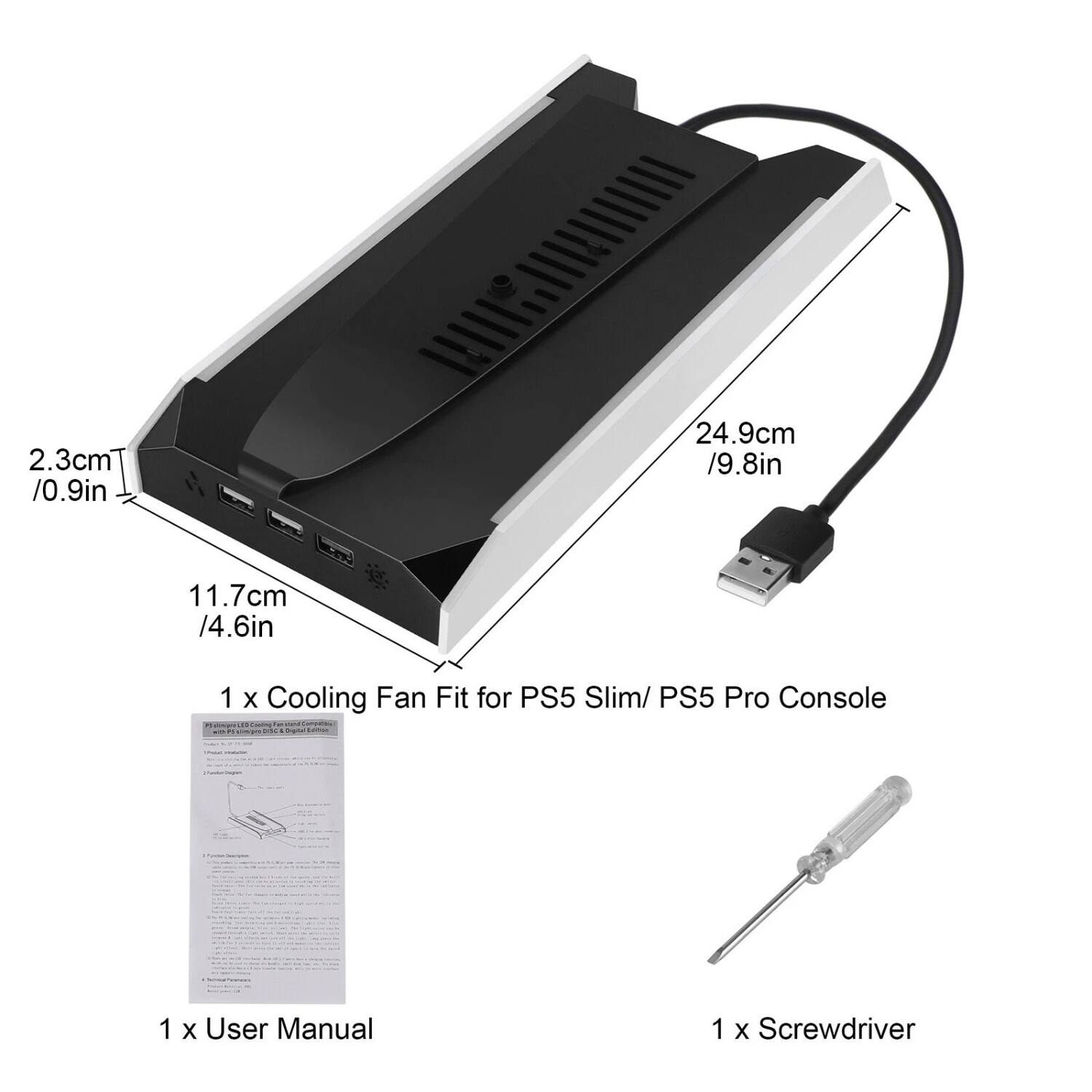 2.3cm / 0.9in  
11.7cm / 4.6in  
24.9cm / 9.8in  

1 x Cooling Fan Fit for PS5 Slim/ PS5 Pro Console  
1 x User Manual  
1 x Screwdriver