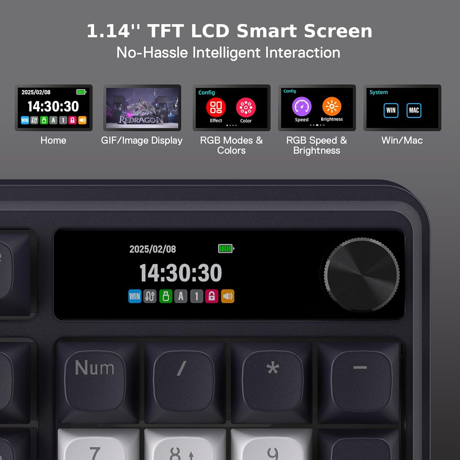 1.14" TFT LCD Smart Screen No-Hassle Intelligent Interaction

2025/02/08 14:30:30 WN UA 8 A 1 8
REDRAGON
Config Effect Color ....
Config Speed Brightness GAMAS
System WIN
MAC
Home
GIF/Image Display
RGB Modes & Colors
RGB Speed & Brightness
Win/Mac
2025/02/08 14:30:30 WIN in A 1 CD
Num
/
-
7
8+