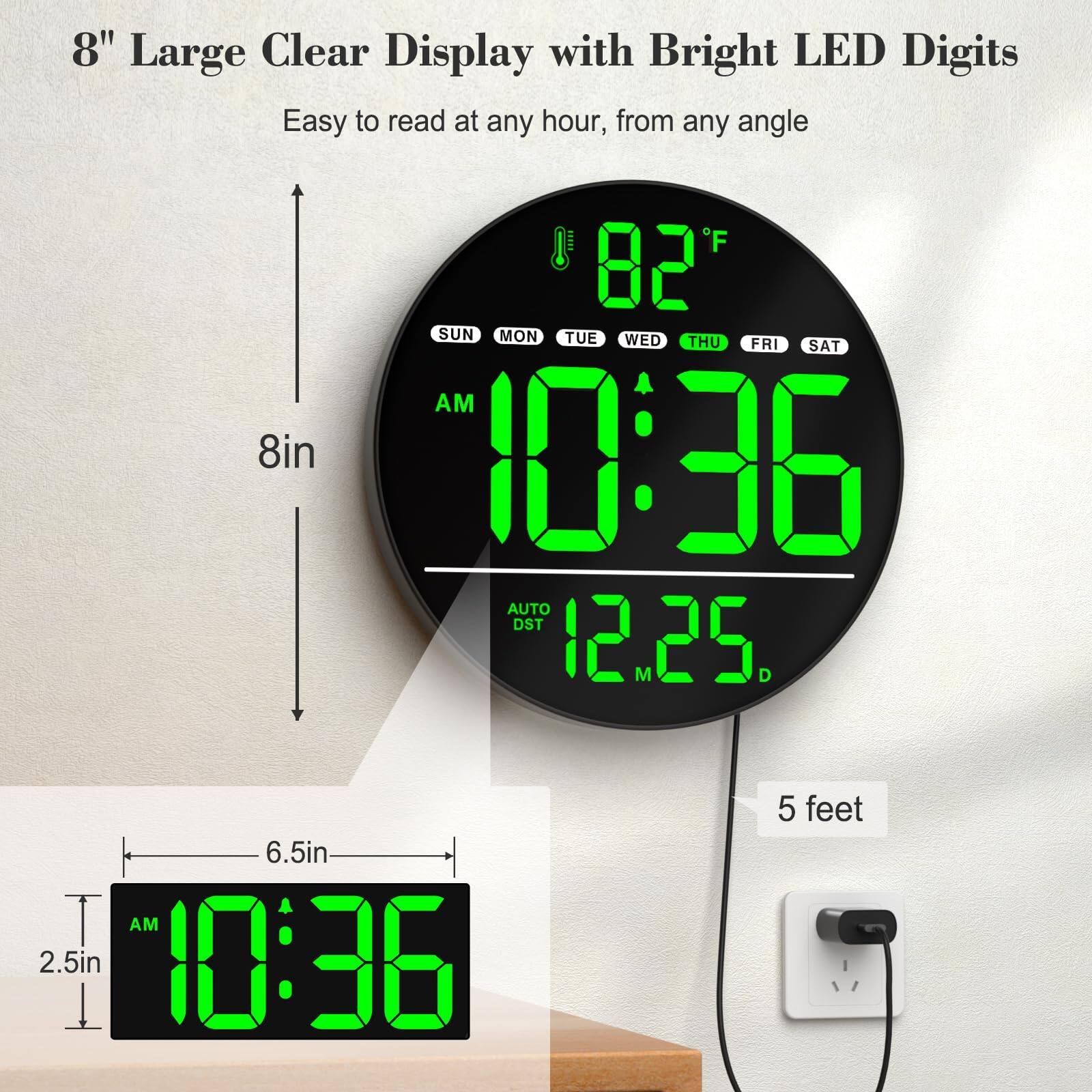 8" Large Clear Display with Bright LED Digits  
Easy to read at any hour, from any angle  

8in  
6.5in  
2.5in  

10:36 AM  
82°F  
SUN MON TUE WED THU FRI SAT  
12.25 M D  
AUTO DST  

5 feet
