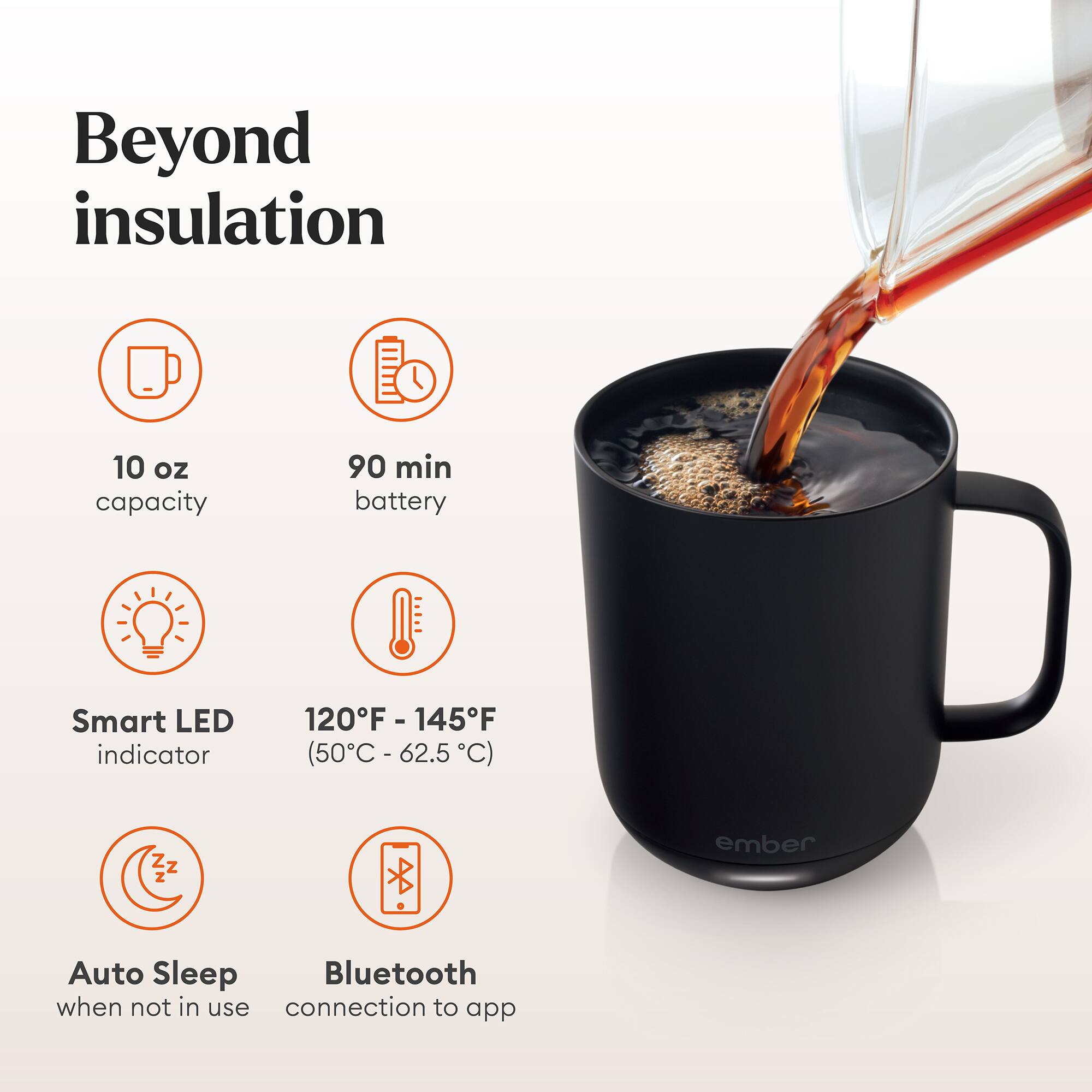 Beyond insulation

10 oz capacity
90 min battery
Smart LED indicator
120°F - 145°F (50°C - 62.5°C)
Auto Sleep when not in use
Bluetooth connection to app