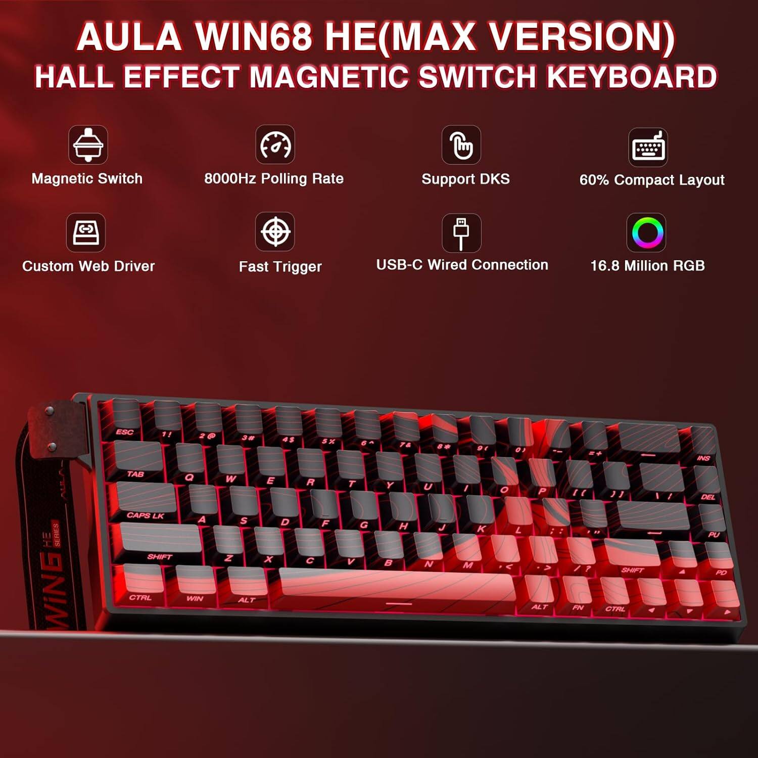 AULA WIN68 HE (MAX VERSION)  
HALL EFFECT MAGNETIC SWITCH KEYBOARD  

- Magnetic Switch  
- 8000Hz Polling Rate  
- Support DKS  
- 60% Compact Layout  
- Custom Web Driver  
- Fast Trigger  
- USB-C Wired Connection  
- 16.8 Million RGB  

ESC 1 ! 2 @ 3 # 4 $ 5 % 6 ^ 7 & 8 * 9 ( 0 ) - _ + =  
TAB Q W E R T Y U I O P [ ] \  
CAPS LK A S D F G H J K L ; ' "  
SHIFT Z X C V B N M , . /  
CTRL WIN ALT FN CTRL  
ALT FN CTRL  
SHIFT  
CTRL  
WIN  
ALT  
PD  
SHIFT  
CTRL  
ALT  
FN  
CTRL  
WIN  
ALT  
PD  
SHIFT  
CTRL  
ALT  
FN  
CTRL  
WIN  
ALT  
PD  
SHIFT  
CTRL  
ALT  
FN  
CTRL  
WIN  
ALT  
PD  
SHIFT  
CTRL  
ALT  
FN  
CTRL  
WIN  
ALT  
PD  
SHIFT  
CTRL  
ALT  
FN  
CTRL  
WIN  
ALT  
PD  
SHIFT  
CTRL