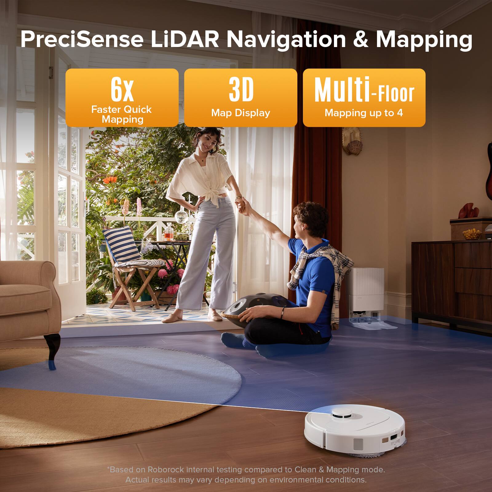 PreciSense LiDAR Navigation & Mapping

- 6x Faster Quick Mapping
- 3D Map Display
- Multi-Floor Mapping up to 4

*Based on Roborock internal testing compared to Clean & Mapping mode. Actual results may vary depending on environmental conditions.