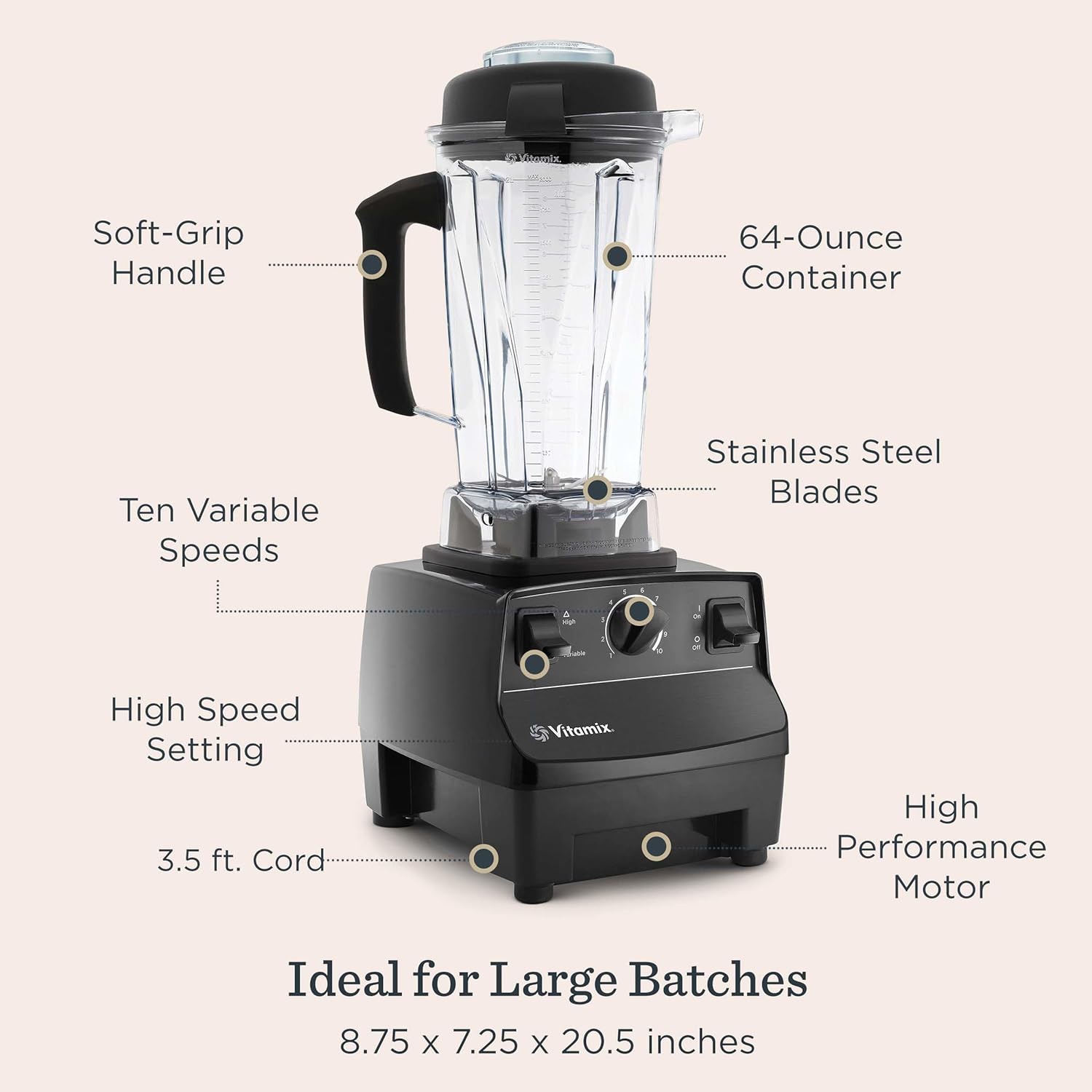 - Soft-Grip Handle
- 64-Ounce Container
- Ten Variable Speeds
- Stainless Steel Blades
- High Speed Setting
- 3.5 ft. Cord
- High Performance Motor
- Ideal for Large Batches
- 8.75 x 7.25 x 20.5 inches