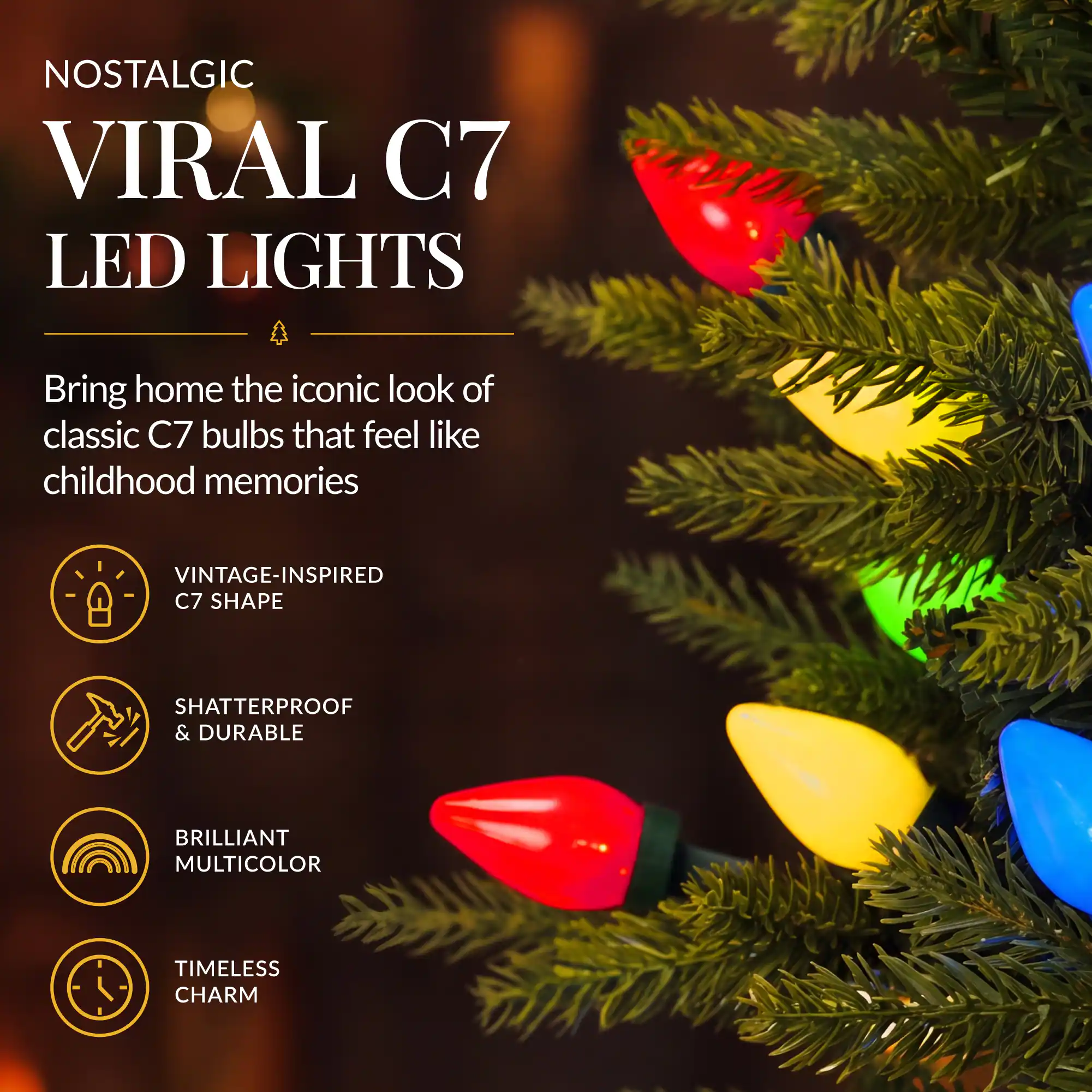 NOSTALGIC VIRAL C7 LED LIGHTS

Bring home the iconic look of classic C7 bulbs that feel like childhood memories

- VINTAGE-INSPIRED C7 SHAPE
- SHATTERPROOF & DURABLE
- BRILLIANT MULTICOLOR
- TIMELESS CHARM