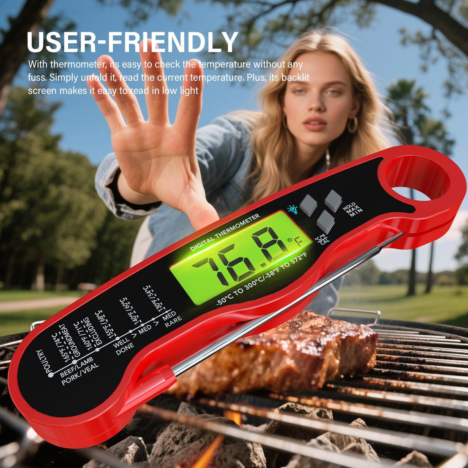 USER-FRIENDLY  
With thermometer, it's easy to check the temperature without any fuss. Simply unfold it, read the current temperature. Plus, its backlit screen makes it easy to read in low light.

DIGITAL THERMOMETER  
CAL 76.8  
TO 300°C / -58°F TO 572°F

-50°C  
130°F / 54°C  
130°F  
5.097  
130°F / 54°C  
5.897  
MED RARE  
155°F / 68°C  
> / 71°C  
EXCLUDING V  
MED / 74°C  
GROUND MEAT  
160°F  
WELL  
165°F  
DONE  
POULTRY  
BEEF/LAMB  
HOLD MIN