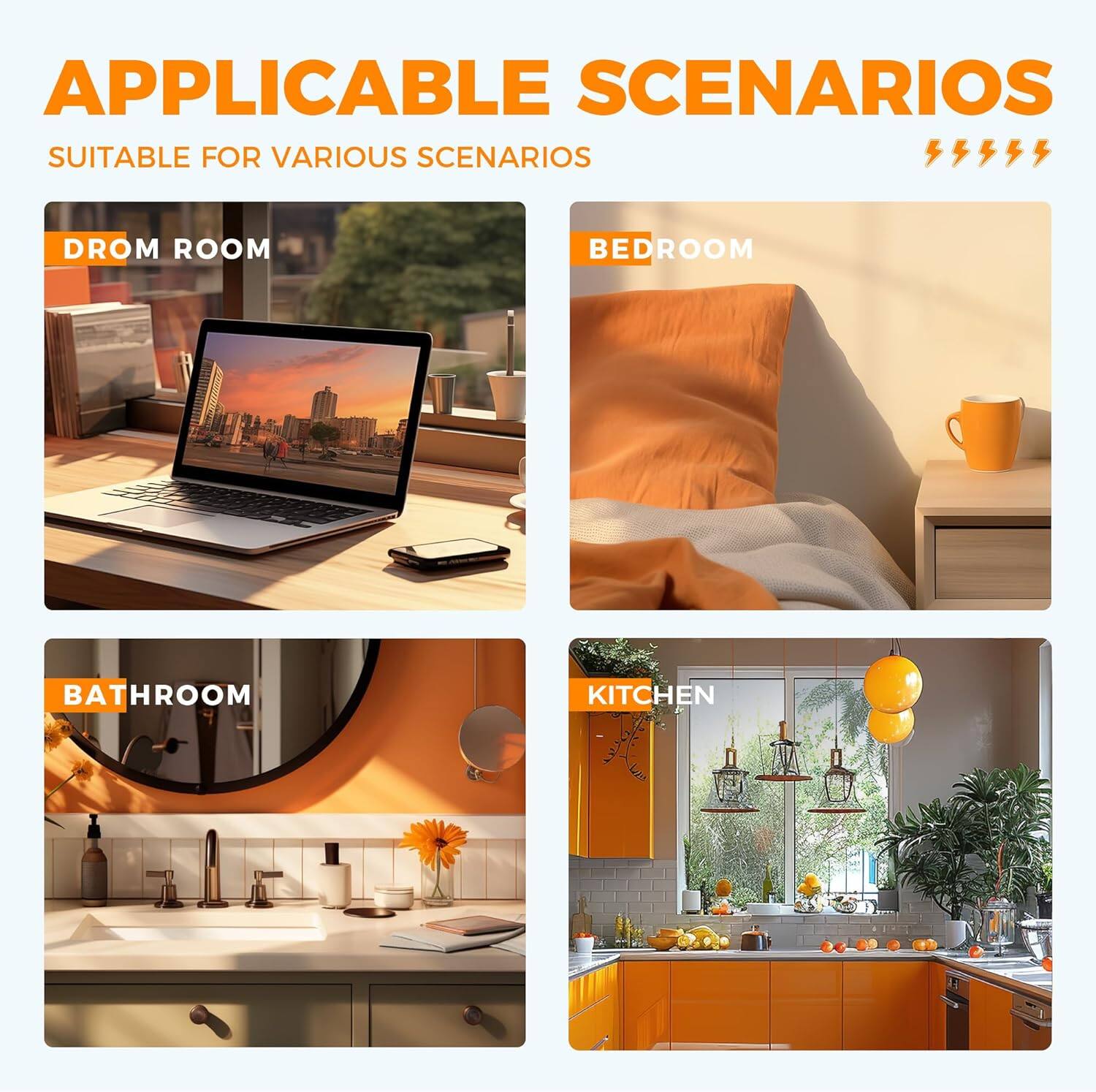 APPLICABLE SCENARIOS  
SUITABLE FOR VARIOUS SCENARIOS  

DROM ROOM  
BEDROOM  
BATHROOM  
KITCHEN