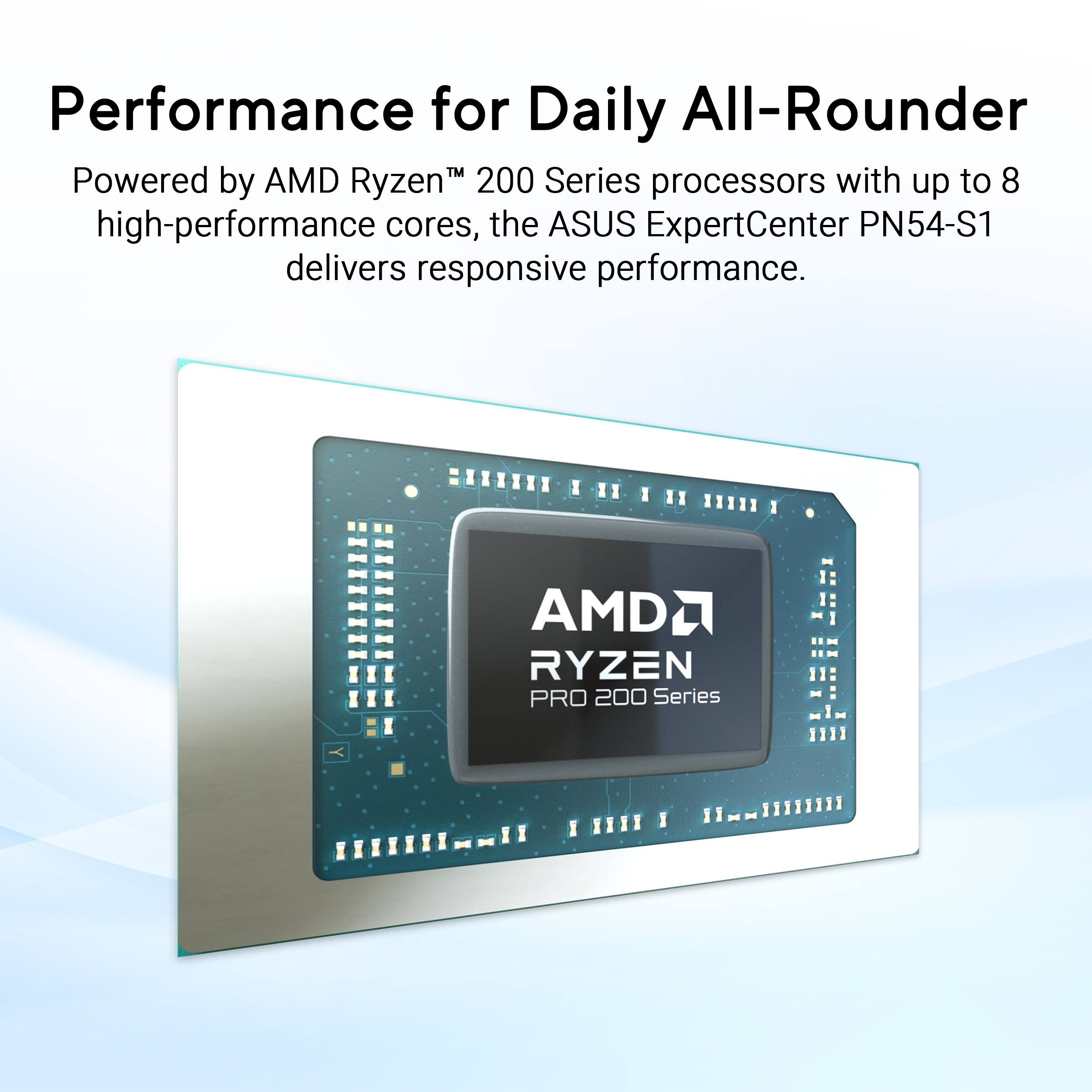 Performance for Daily All-Rounder

Powered by AMD Ryzen™ 200 Series processors with up to 8 high-performance cores, the ASUS ExpertCenter PN54-S1 delivers responsive performance.