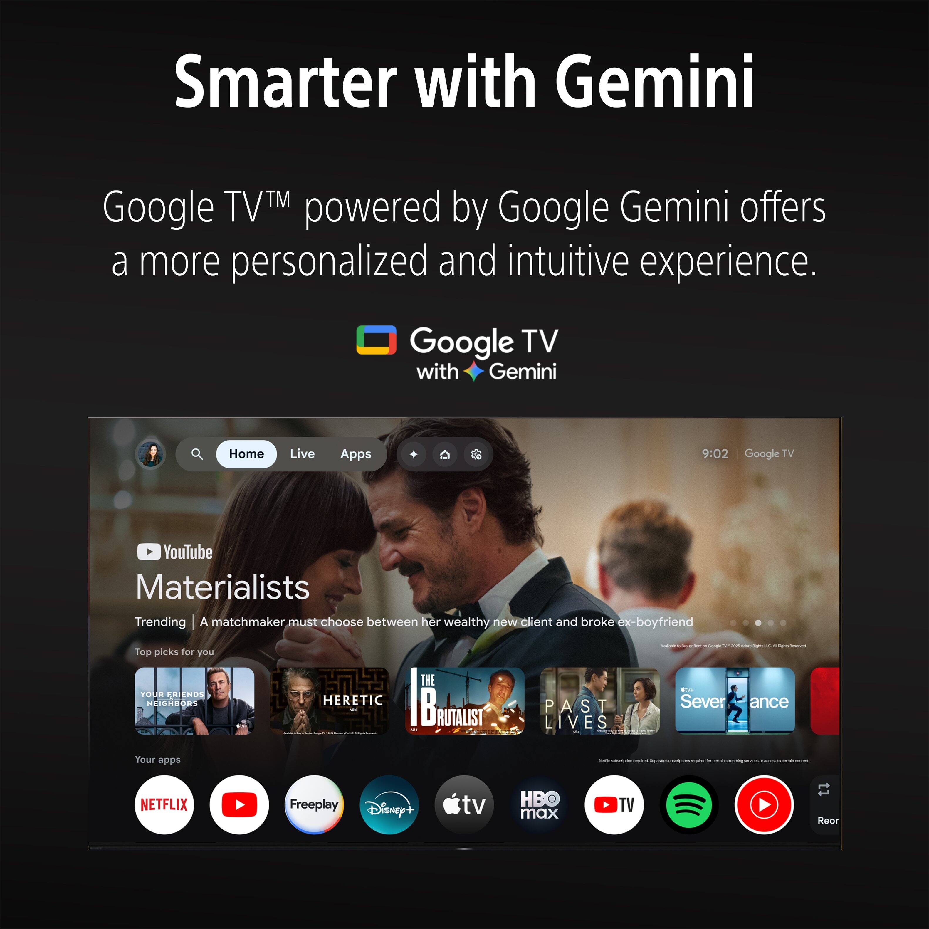 Smarter with Gemini

Google TV™ powered by Google Gemini offers a more personalized and intuitive experience.

Google TV with Gemini

Home Live Apps

9:02 Google TV

YouTube

Materialists

Trending | A matchmaker must choose between her wealthy new client and broke ex-boyfriend

Top picks for you

YOUR FRIENDS NEIGHBORS

THE HERETIC

PAST LIVES

Severance

Your apps

NETFLIX

Freeplay

Disney+

tv

HB max

TV

Rear