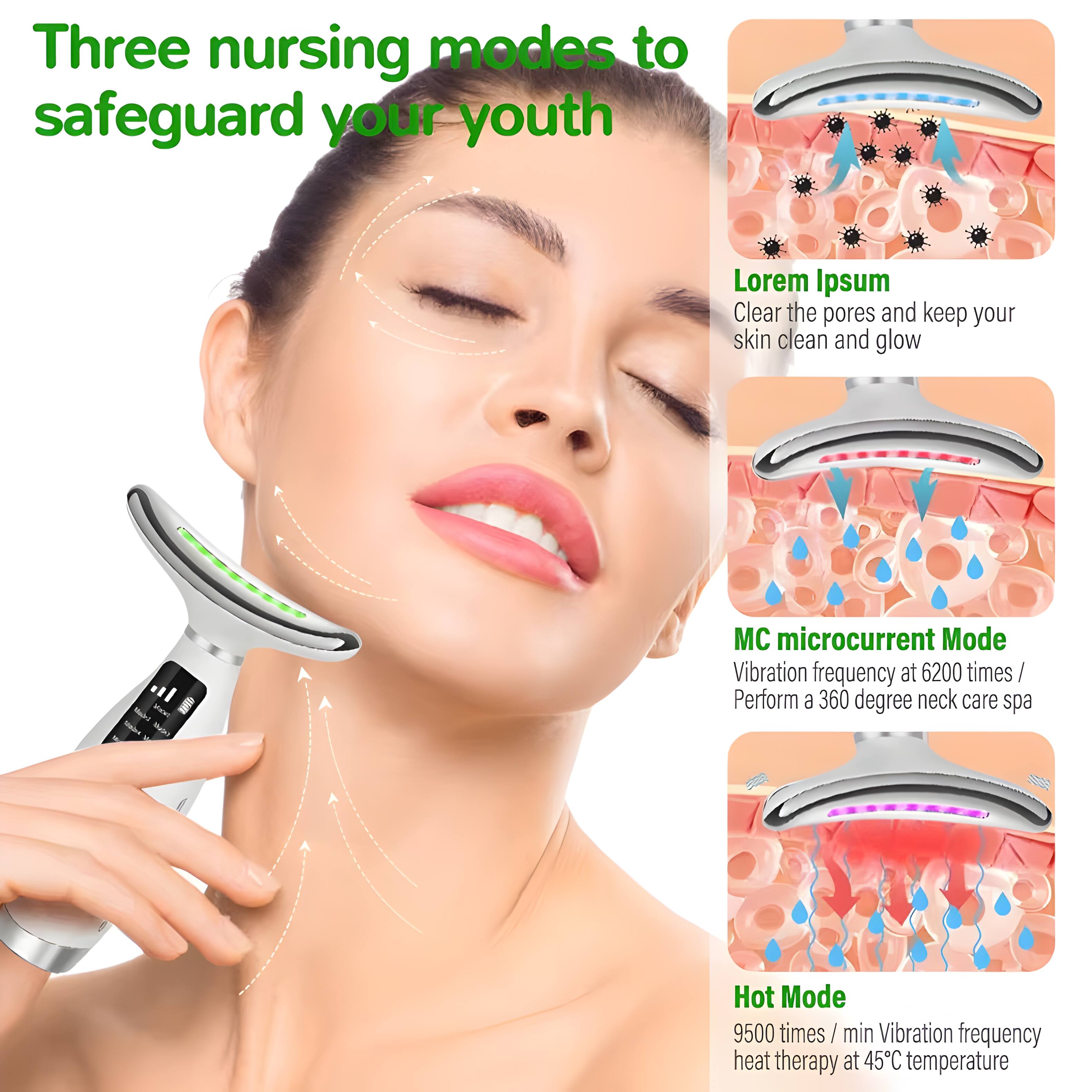 Three nursing modes to safeguard your youth

Lorem Ipsum
Clear the pores and keep your skin clean and glow

MC microcurrent Mode
Vibration frequency at 6200 times / min
Perform a 360 degree neck care spa

Hot Mode
9500 times / min Vibration frequency heat therapy at 45°C temperature