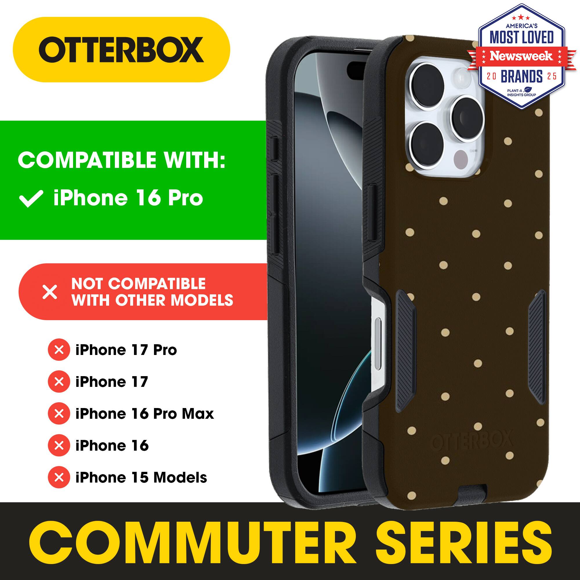 OTTERBOX  
AMERICA'S MOST LOVED  
Newsweek 20 BRANDS 25  

COMPATIBLE WITH:  
iPhone 16 Pro  

NOT COMPATIBLE WITH OTHER MODELS:  
iPhone 17 Pro  
iPhone 17  
iPhone 16 Pro Max  
iPhone 16  
iPhone 15 Models  

COMMUTER SERIES