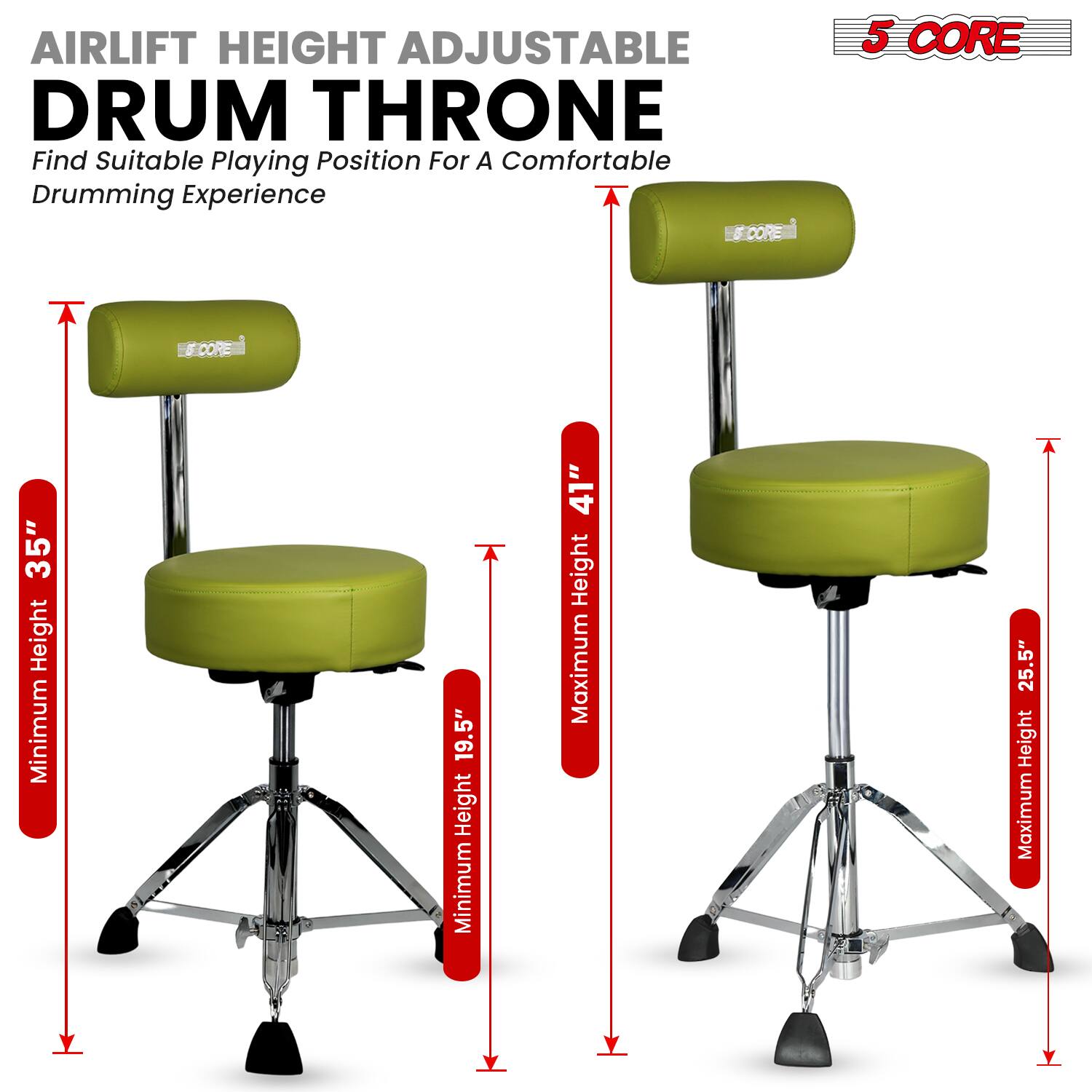 AIRLIFT HEIGHT ADJUSTABLE DRUM THRONE  
Find Suitable Playing Position For A Comfortable Drumming Experience  

5 CORE  

Minimum Height: 19.5"  
Maximum Height: 25.5"  

Minimum Height: 35"  
Maximum Height: 41"