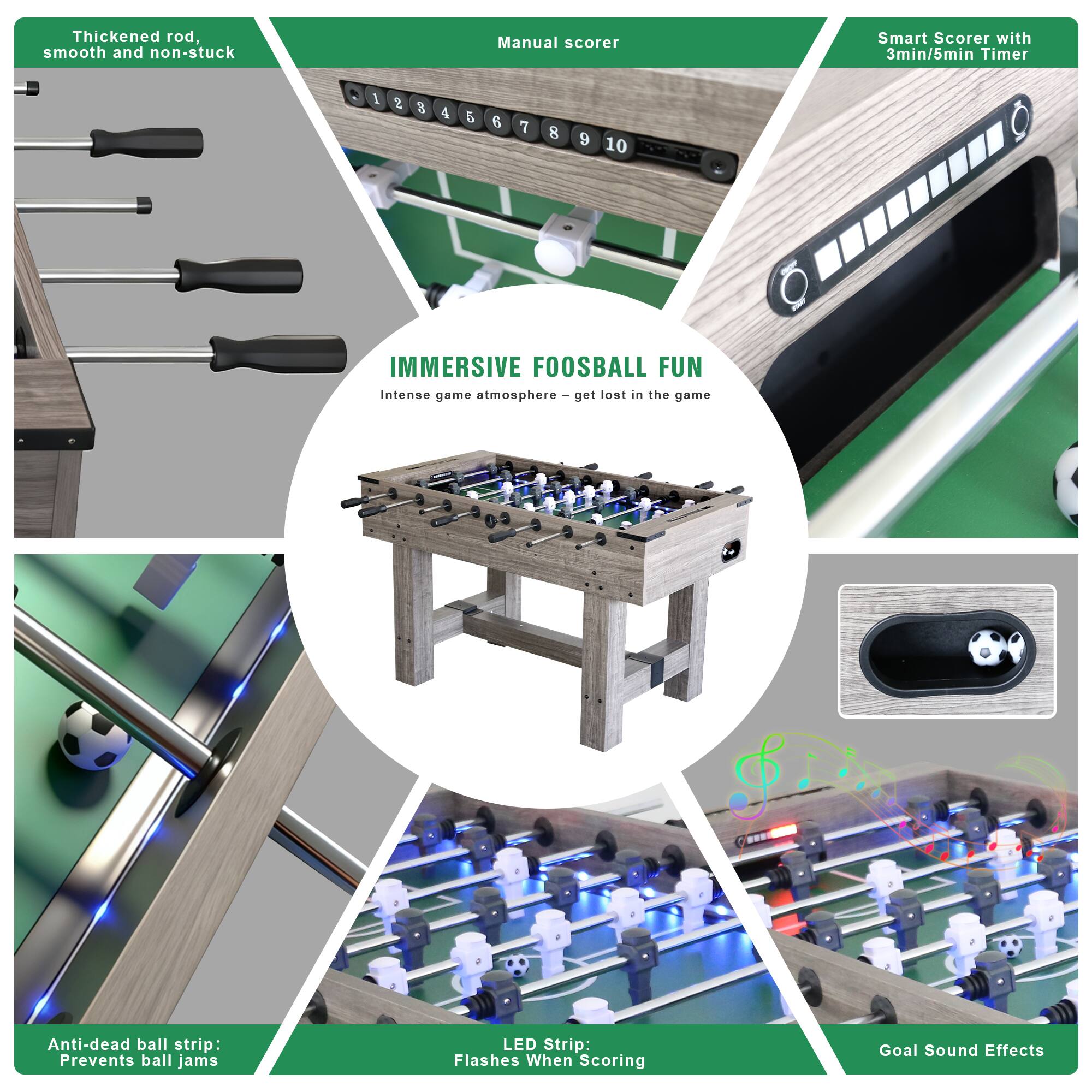Thickened rod, smooth and non-stuck

Manual scorer

Smart Scorer with 3min/5min Timer

IMMERSIVE FOOSBALL FUN
Intense game atmosphere - get lost in the game

Anti-dead ball strip: Prevents ball jams

LED Strip: Flashes When Scoring

Goal Sound Effects