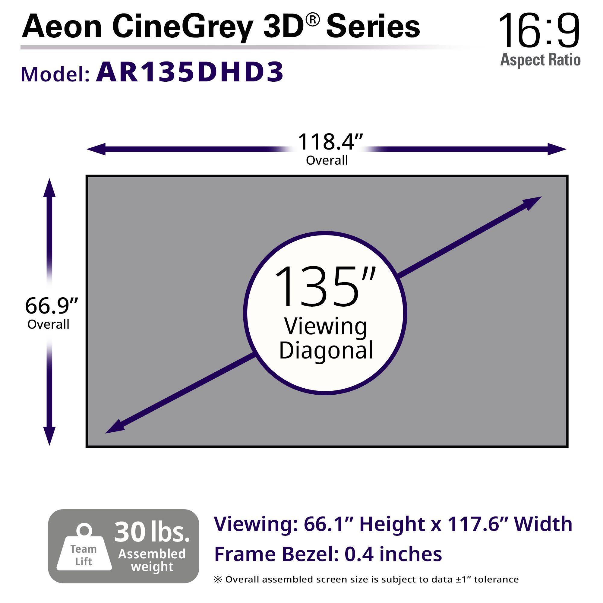 Aeon CineGrey 3D® Series
Model: AR135DHD3
16:9 Aspect Ratio
118.4" Overall
66.9" Overall
135" Viewing Diagonal
Viewing: 66.1" Height x 117.6" Width
Frame Bezel: 0.4 inches
30 lbs. Assembled weight
Team Lift
Overall assembled screen size is subject to data ±1" tolerance