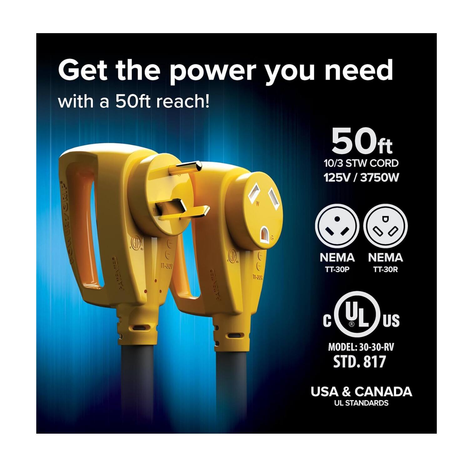 Get the power you need with a 50ft reach!  
50ft  
10/3 STW CORD  
125V / 3750W  

NEMA TT-30P  
NEMA TT-30R  

UL US  
MODEL: 30-30-RV STD. 817  
USA & CANADA  
UL STANDARDS