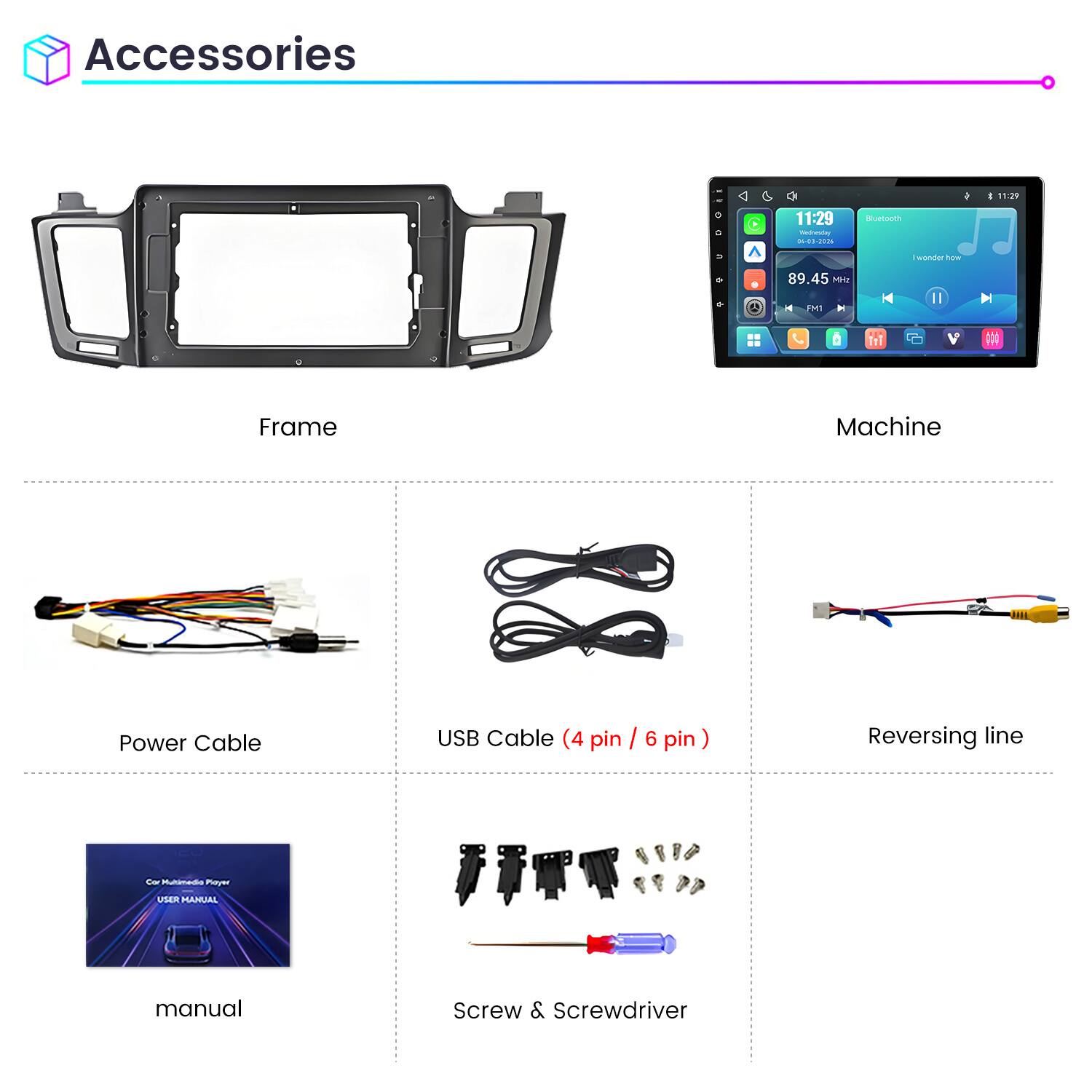 Accessories

11:29 Wednesday 04-03-2026

Bluetooth

I wonder how

89.45 MHz FM1

Frame

Machine

Power Cable

USB Cable (4 pin / 6 pin)

Reversing line

Car Multimedia Player USER MANUAL

Screw & Screwdriver
