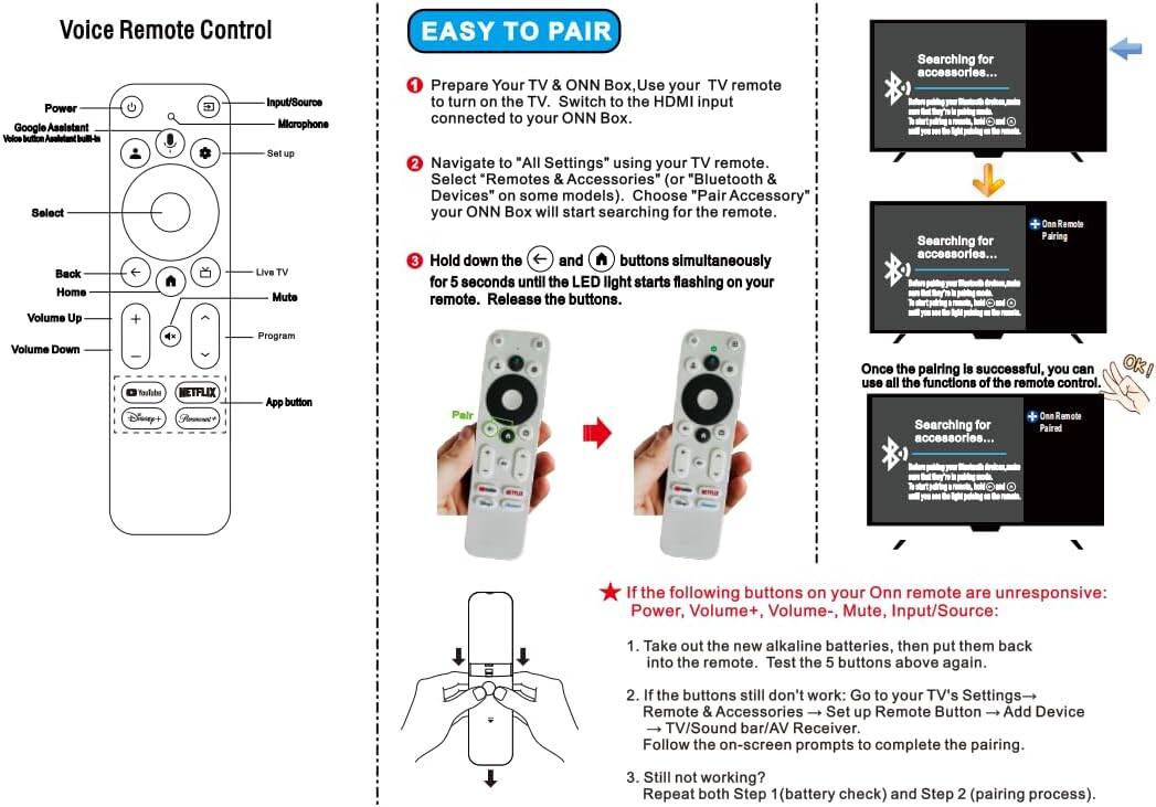 Voice Remote Control

Power
Google Assistant
Microphone
Voice button/Assistant button
Set up

Select

Back
Home

Volume Up
Volume Down

Live TV
Mute
Program

Netflix
Disney+
App button

EASY TO PAIR

1. Prepare Your TV & ONN Box, Use your TV remote to turn on the TV. Switch to the HDMI input connected to your ONN Box.

2. Navigate to "All Settings" using your TV remote. Select "Remotes & Accessories" (or "Bluetooth & Devices" on some models). Choose "Pair Accessory" your ONN Box will start searching for the remote.

3. Hold down the Back and Home buttons simultaneously for 5 seconds until the LED light starts flashing on your remote. Release the buttons.

Once the pairing is successful, you can use all the functions of the remote control.

Searching for accessories...
Searching for accessories...
Searching for accessories...

If the following buttons on your ONN remote are unresponsive: Power, Volume+, Volume-, Mute, Input/Source:

1. Take out the new alkaline batteries, then put them back into the remote. Test the 5 buttons above again.

2. If the buttons still don't work: Go to your