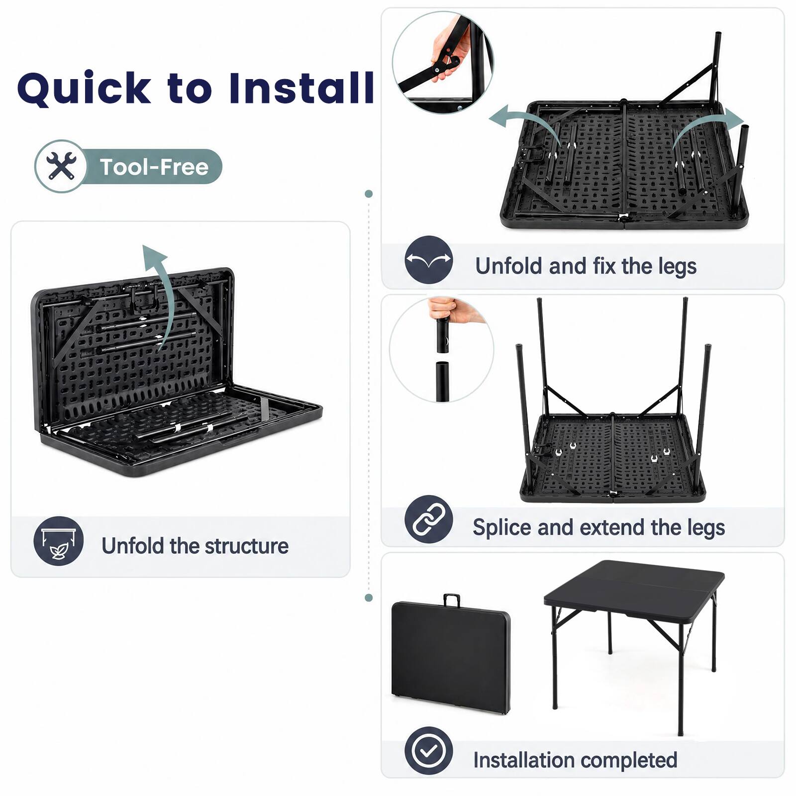 Quick to Install  
Tool-Free  
Unfold and fix the legs  
Unfold the structure  
Splice and extend the legs  
Installation completed