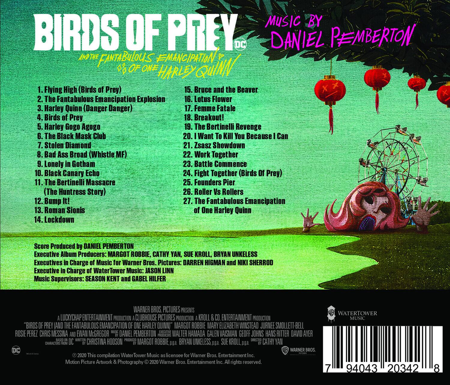 **BIRDS OF PREY**  
*IN THE FANTABULOUS EMANCIPATION OF ONE HARLEY QUINN*

**MUSIC BY**  
**DANIEL PEMBERTON**

1. Flying High (Birds of Prey)  
2. The Fantabulous Emancipation Explosion  
3. Harley Quinn (Danger Danger)  
4. Birds of Prey  
5. Harley Gogo Agogo  
6. The Black Mask Club  
7. Stolen Diamond  
8. Bad Ass Broad (Whistle MF)  
9. Lonely in Gotham  
10. Black Canary Echo  
11. The Bertinelli Massacre  
12. (The Huntress Story) Bump It!  
13. Roman Sionis  
14. Lockdown  
15. Bruce and the Beaver  
16. Lotus Flower  
17. Femme Fatale  
18. The Bertinelli Revenge  
19. I Want To Kill You Because I Can  
20. Zsasz Showdown  
21. Work Together  
22. Lonely Gotham  
23. Battle Commence  
24. Fight Together (Birds of Prey)  
25. Founders Pier (