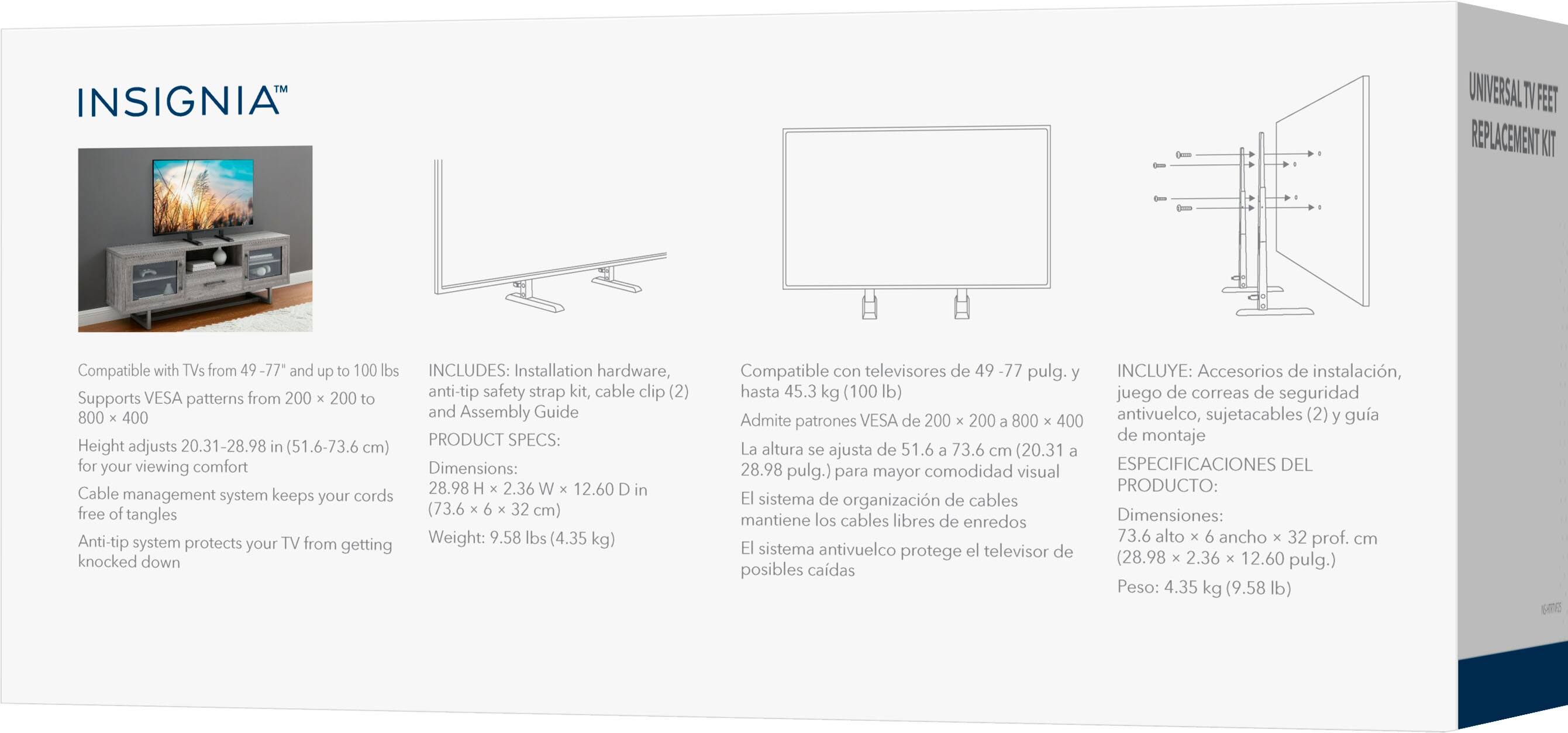 **INSIGNIA™**

Compatible with TVs from 49-77" and up to 100 lbs  
Supports VESA patterns from 200 x 200 to 800 x 400  
Height adjustment system (20.31-28.98 in / 51.6-73.6 cm) for your viewing comfort  
Cable management system keeps your cords free of tangles  
Anti-tip system protects your TV from getting knocked down  

**PRODUCT SPECS:**  
Dimensions: 28.98 H x 2.36 W x 12.60 D in (73.6 x 6 x 32 cm)  
Weight: 9.58 lbs (4.35 kg)  

**INCLUDES:**  
Installation hardware, anti-tip safety strap kit, cable clip (2), and Assembly Guide  

Compatible con televisores de 49 -77 pulg. y hasta 45.3 kg (100 lb)  
Admite patrones VESA de 200 x 200 a 800 x 400  
La altura se ajusta de 51.6 a 73.6 cm (20.31 a 28.98 pulg.) para mayor comodidad visual  
El sistema de organización de cables mantiene los cables libres de enredos  
El sistema anti-vuelco protege el televisor de posibles caídas  

**INCLUYE:**  
Accesorios de instalación, juego de correas de seguridad antivuelco, sujetacables (2) y guía de montaje  

**ESPECIFICACIONES DEL PRODUCTO:**  
Dimensiones: 73.6 alto x 6 ancho x 32 prof. cm (28.98 x 2.36 x 12.60 pulg.)  
Peso: 4.35 kg (9.58 lb)