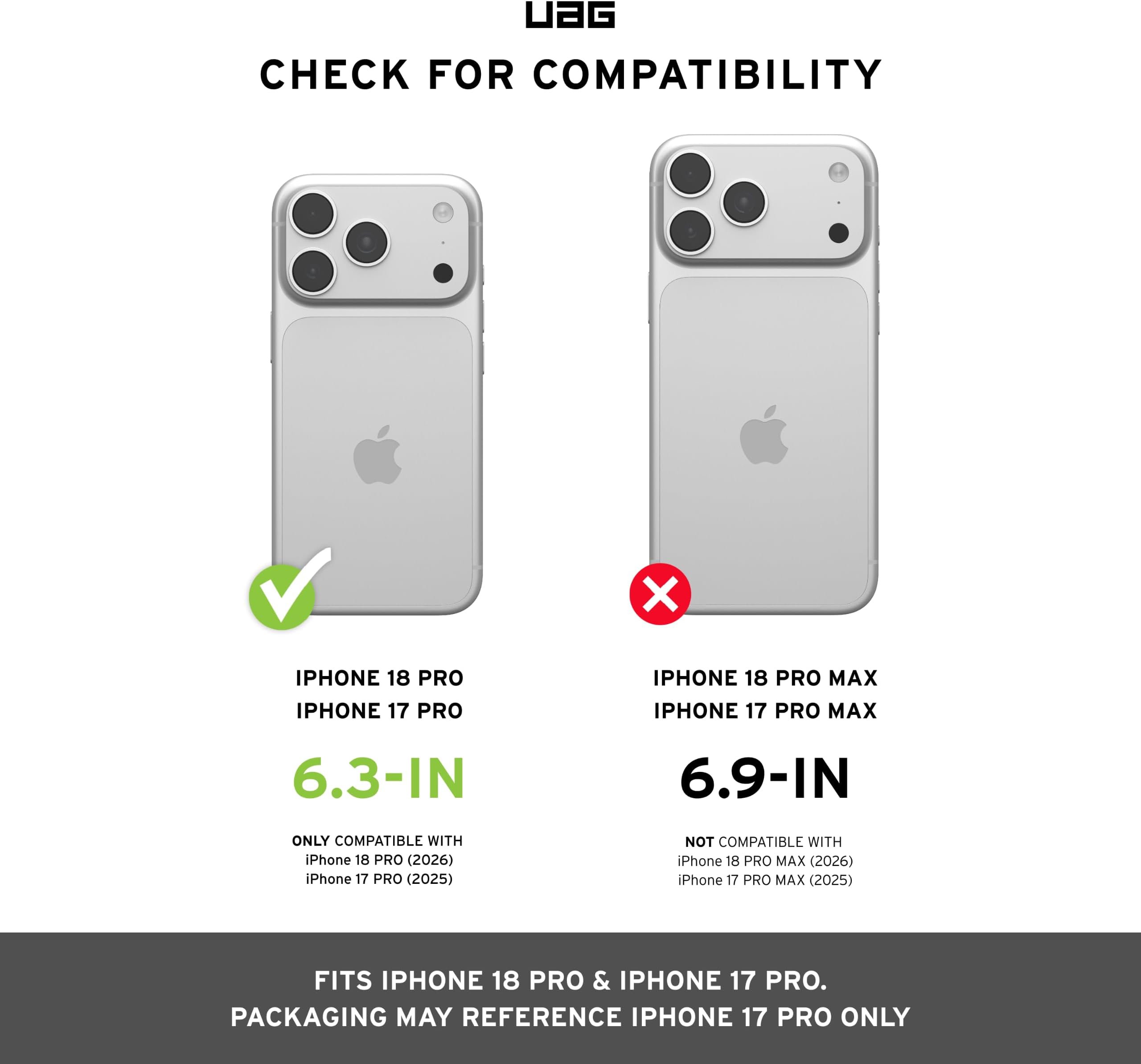 UAG CHECK FOR COMPATIBILITY

IPHONE 18 PRO IPHONE 17 PRO
IPHONE 18 PRO MAX IPHONE 17 PRO MAX

6.3-IN
6.9-IN

ONLY COMPATIBLE WITH iPhone 18 PRO (2026) iPhone 17 PRO (2025)
NOT COMPATIBLE WITH iPhone 18 PRO MAX (2026) iPhone 17 PRO MAX (2025)

FITS IPHONE 18 PRO & IPHONE 17 PRO. PACKAGING MAY REFERENCE IPHONE 17 PRO ONLY