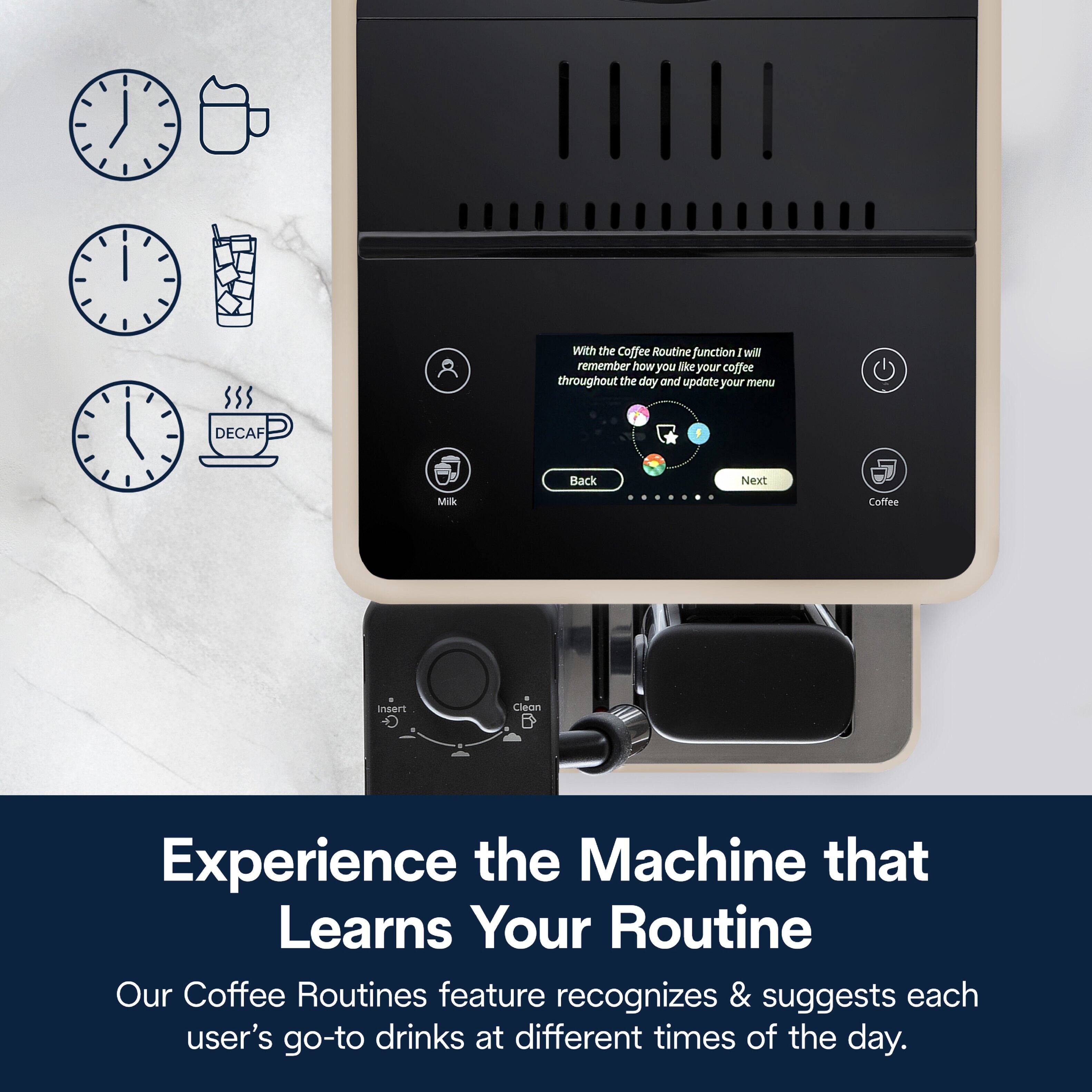 With the Coffee Routine function, I will remember how you like your coffee throughout the day and update your menu. DECAF Back Next Milk Coffee Insert Clean

Experience the Machine that Learns Your Routine

Our Coffee Routines feature recognizes & suggests each user's go-to drinks at different times of the day.