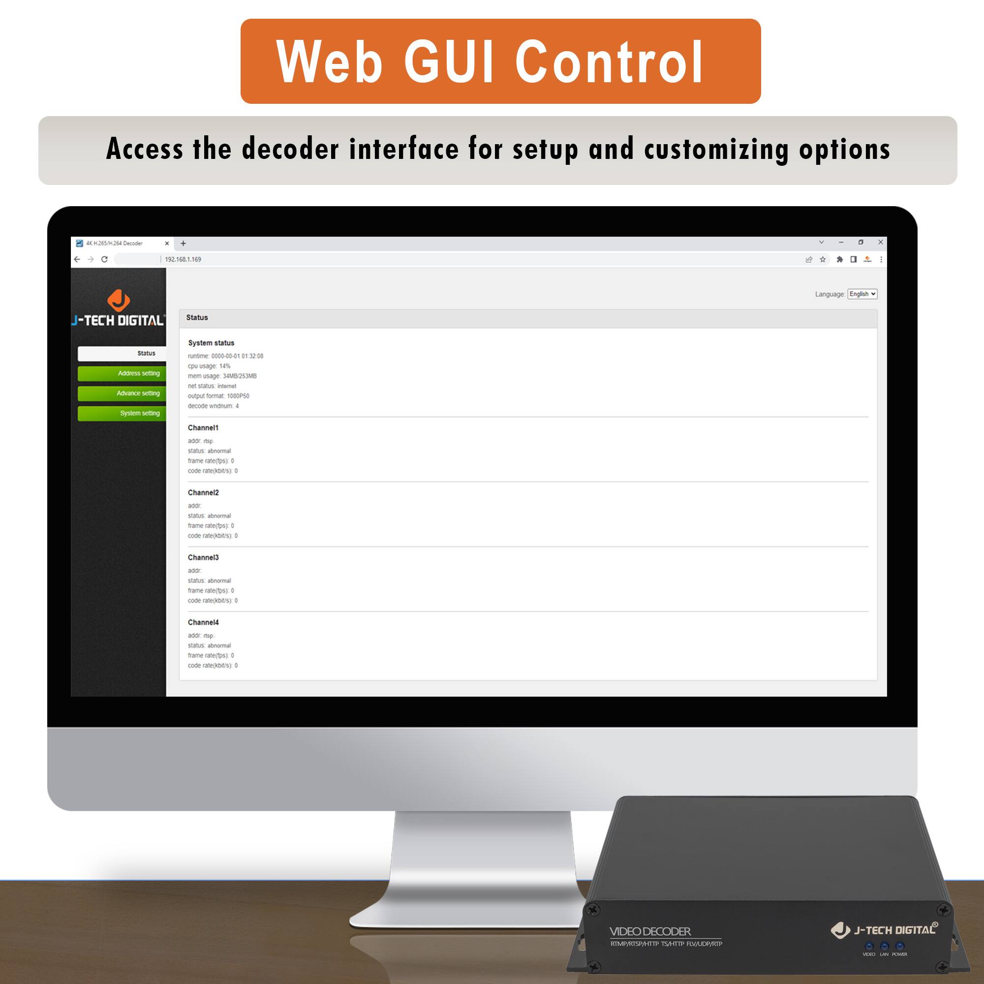 Web GUI Control  
Access the decoder interface for setup and customizing options  

J-TECH DIGITAL  

Status  
System status  
CPU usage: 0.01%  
Memory usage: 34.05/34.05MB  
Output format: TS  
Decode volume: 4  

Channel1  
status: abnormal  
name: (empty)  
rate: 0  
code rate: 0  

Channel2  
status: abnormal  
name: (empty)  
rate: 0  
code rate: 0  

Channel3  
status: abnormal  
name: (empty)  
rate: 0  
code rate: 0  

Channel4  
status: abnormal  
name: (empty)  
rate: 0  
code rate: 0  

VIDEO DECODER  
J-TECH DIGITAL