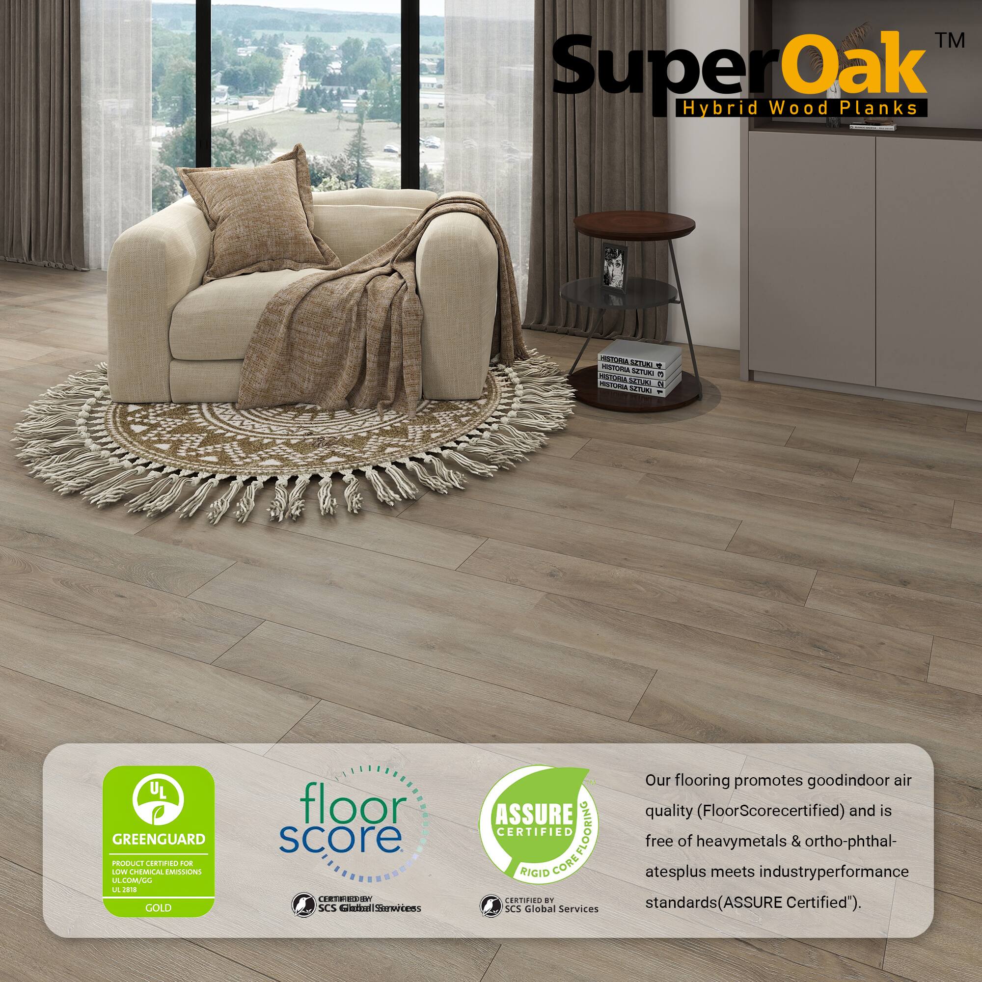 TM SuperOak Oak Hybrid Wood Planks

Our flooring promotes good indoor air quality (FloorScore certified) and is free of heavy metals & ortho-phthalates plus meets industry performance standards (ASSURE Certified).

- GREENGUARD GOLD
- FloorScore
- ASSURE CERTIFIED RIGID CORE