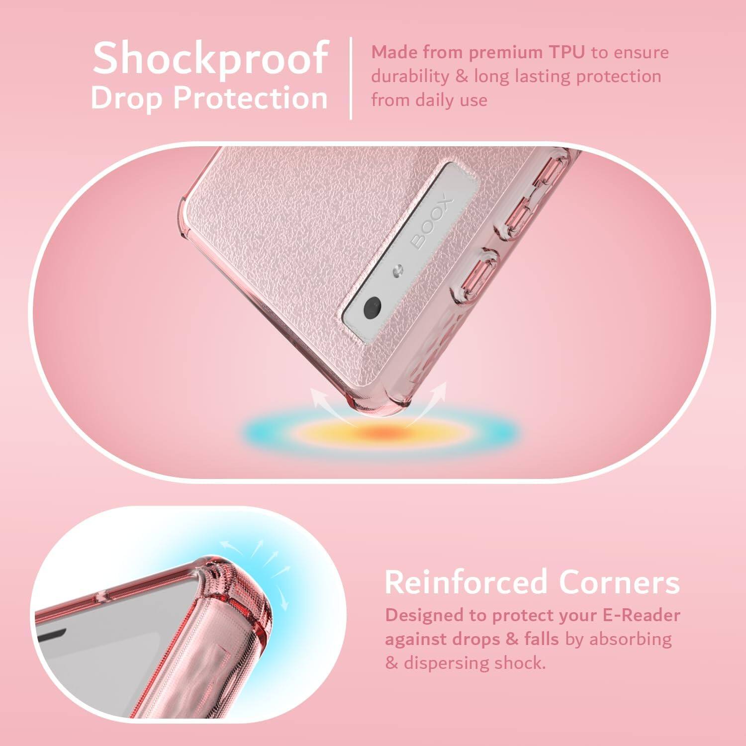 Made from premium TPU to ensure durability & long lasting protection from daily use

Shockproof Drop Protection

Reinforced Corners
Designed to protect your E-Reader against drops & falls by absorbing & dispersing shock.