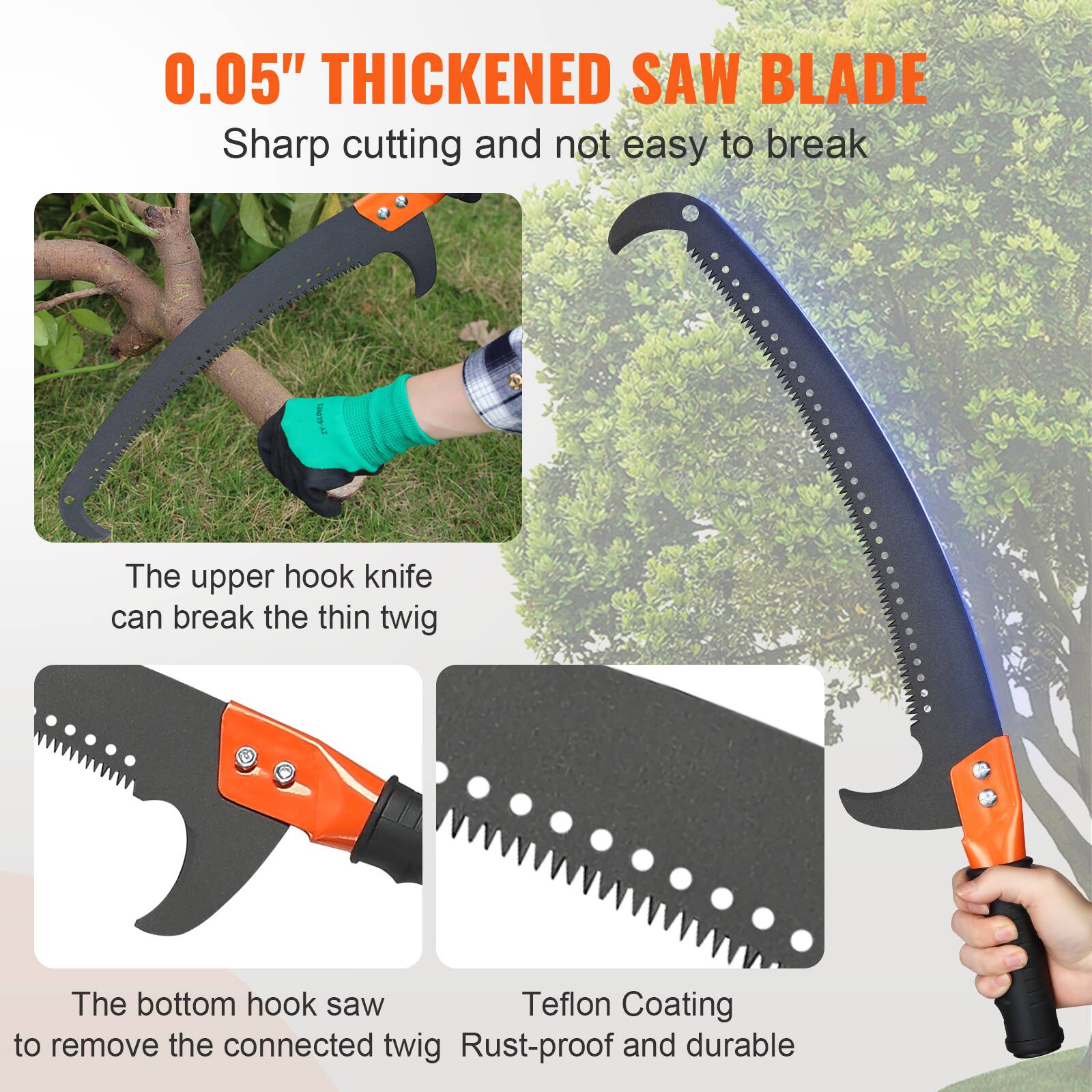 0.05" THICKENED SAW BLADE  
Sharp cutting and not easy to break  

The upper hook knife can break the thin twig  

The bottom hook saw to remove the connected twig  

Teflon Coating  
Rust-proof and durable