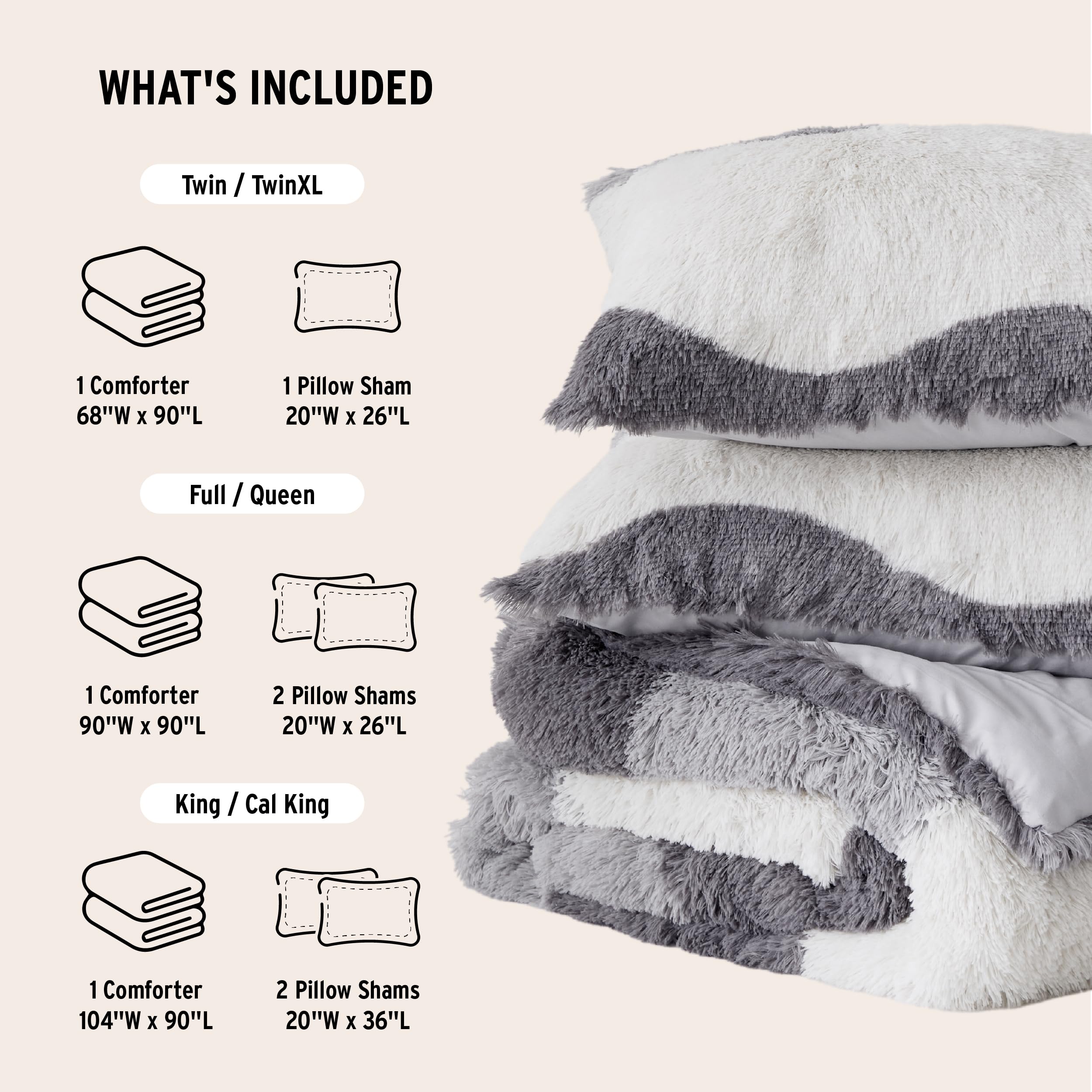 **WHAT'S INCLUDED**

- **Twin / TwinXL**
  - 1 Comforter 68"W x 90"L
  - 1 Pillow Sham 20"W x 26"L

- **Full / Queen**
  - 1 Comforter 90"W x 90"L
  - 2 Pillow Shams 20"W x 26"L

- **King / Cal King**
  - 1 Comforter 104"W x 90"L
  - 2 Pillow Shams 20"W x 36"L