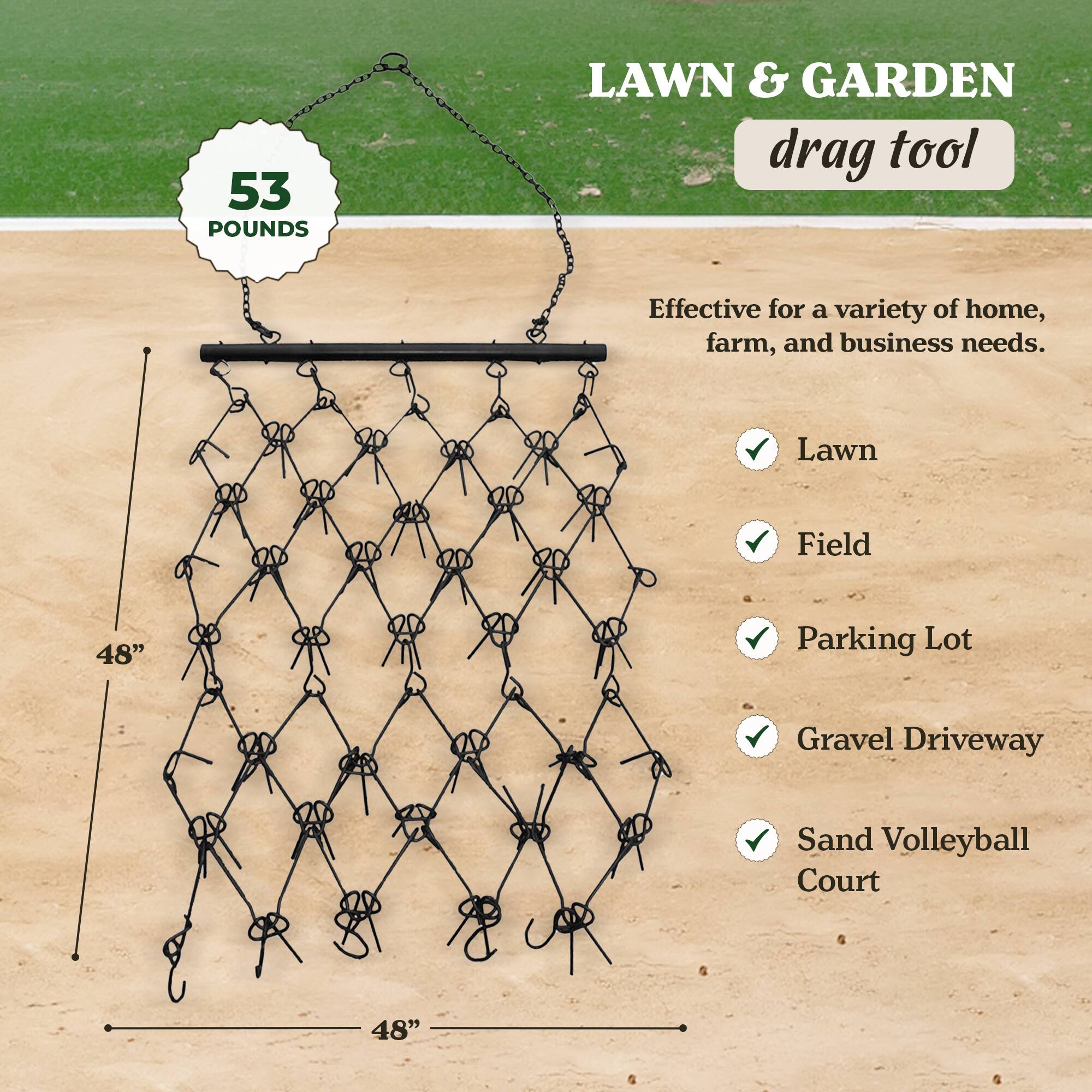 53 POUNDS  
LAWN & GARDEN drag tool  

Effective for a variety of home, farm, and business needs.  

- Lawn  
- Field  
- Parking Lot  
- Gravel Driveway  
- Sand Volleyball Court  

48"