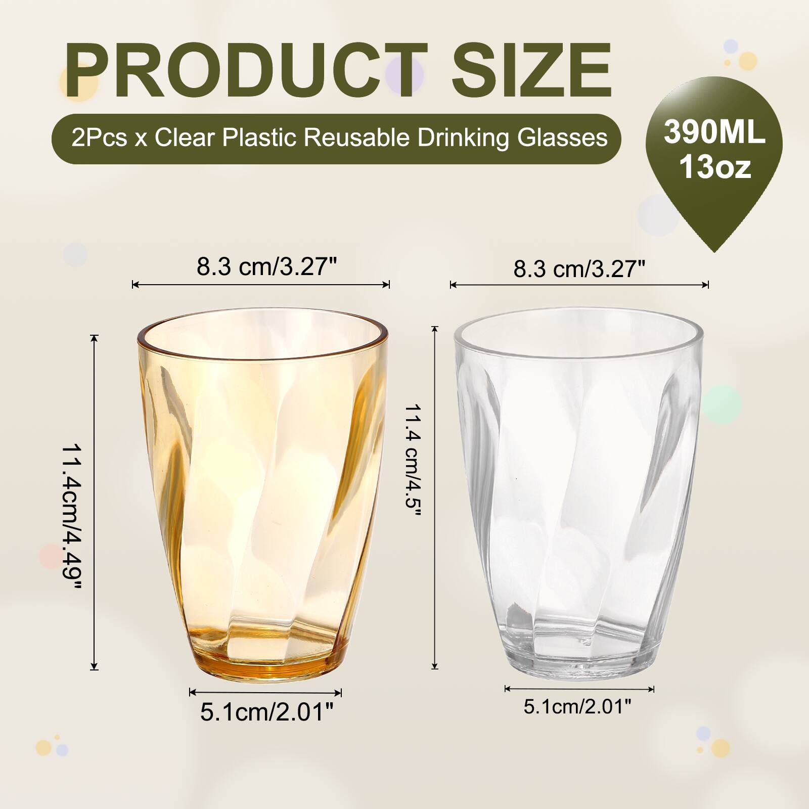 PRODUCT SIZE  
2Pcs x Clear Plastic Reusable Drinking Glasses  
390ML 13oz  
8.3 cm/3.27"  
8.3 cm/3.27"  
11.4 cm/4.49"  
5.1 cm/2.01"  
5.1 cm/2.01"