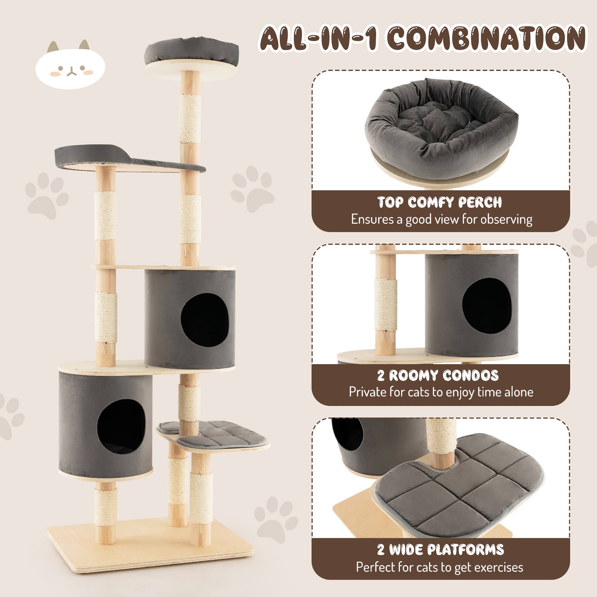 ALL-IN-1 COMBINATION

- TOP COMFY PERCH
  Ensures a good view for observing

- 2 ROOMY CONDOS
  Private for cats to enjoy time alone

- 2 WIDE PLATFORMS
  Perfect for cats to get exercises