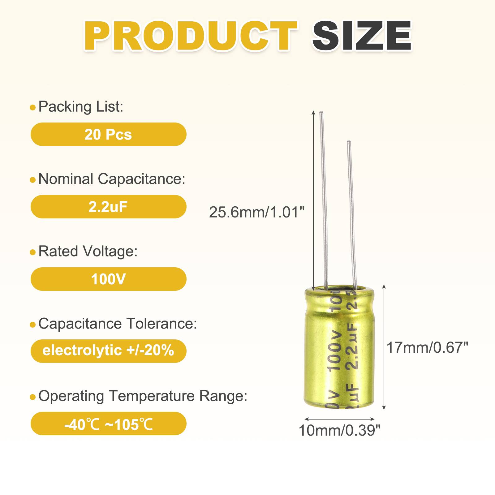 PRODUCT SIZE

Packing List: 20 Pcs

Nominal Capacitance: 2.2uF

Rated Voltage: 100V

Capacitance Tolerance: electrolytic +/-20%

Operating Temperature Range: -40°C ~105°C

100V 2.2uF

25.6mm/1.01"

17mm/0.67"

10mm/0.39"