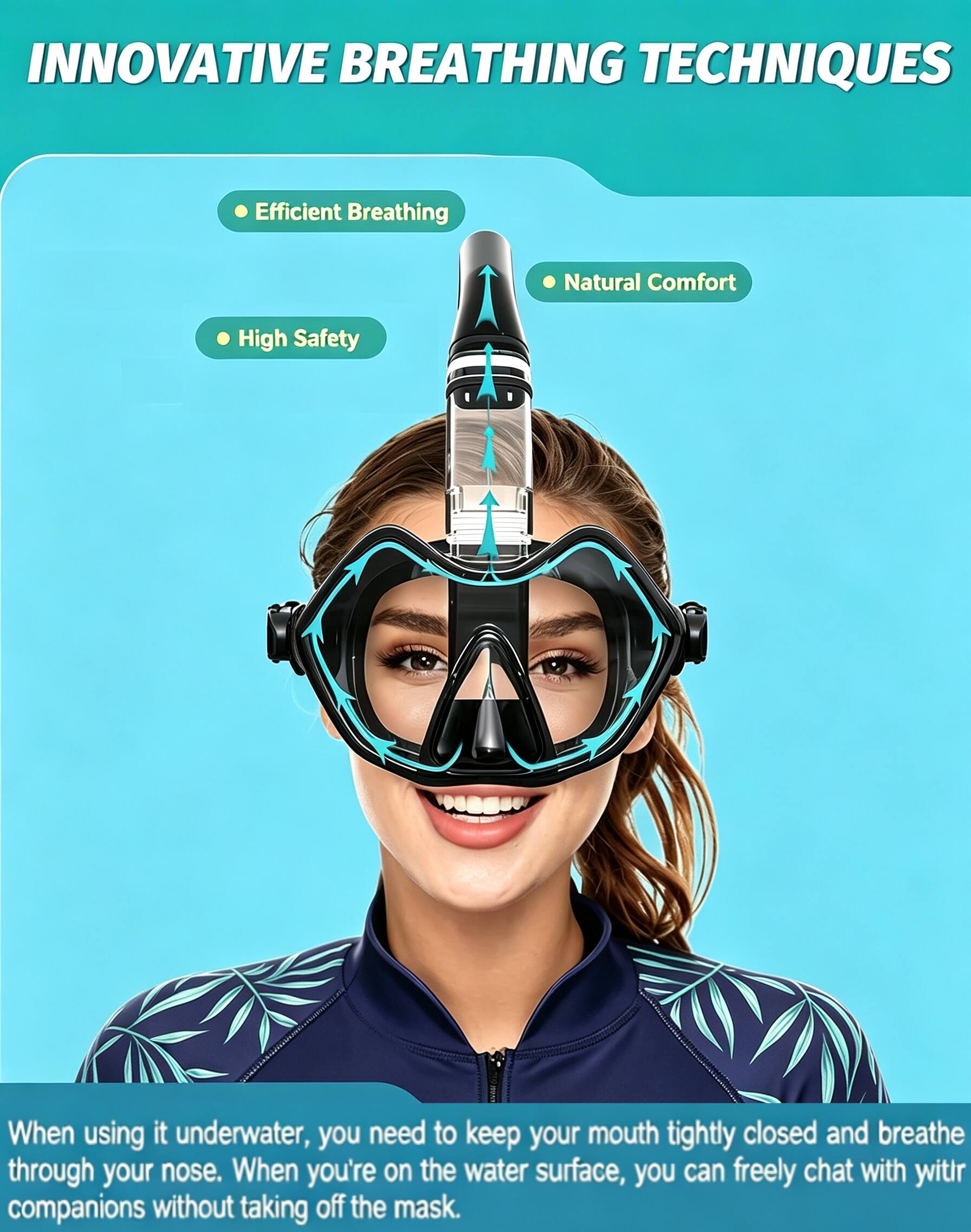 INNOVATIVE BREATHING TECHNIQUES

- Efficient Breathing
- Natural Comfort
- High Safety

When using it underwater, you need to keep your mouth tightly closed and breathe through your nose. When you're on the water surface, you can freely chat with your companions without taking off the mask.