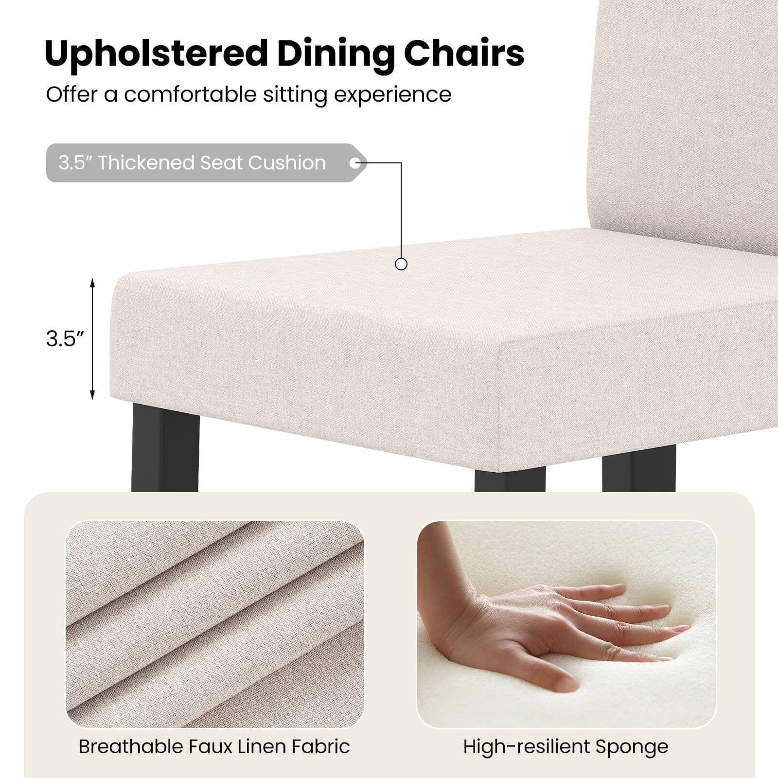 Upholstered Dining Chairs  
Offer a comfortable sitting experience  

3.5" Thickened Seat Cushion  

Breathable Faux Linen Fabric  

High-resilient Sponge