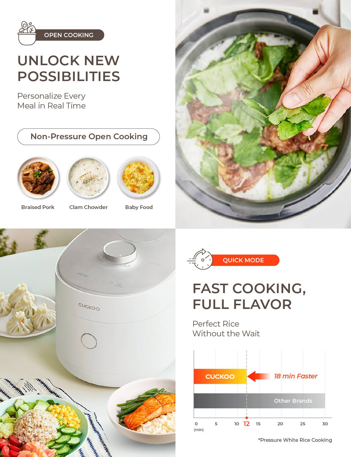 **OPEN COOKING**

**UNLOCK NEW POSSIBILITIES**

Personalize Every Meal in Real Time

- Non-Pressure Open Cooking
  - Braised Pork
  - Clam Chowder
  - Baby Food

**QUICK MODE**

FAST COOKING, FULL FLAVOR

Perfect Rice Without the Wait

- CUCKOO: 18 min Faster
- Other Brands

*Pressure White Rice Cooking*
