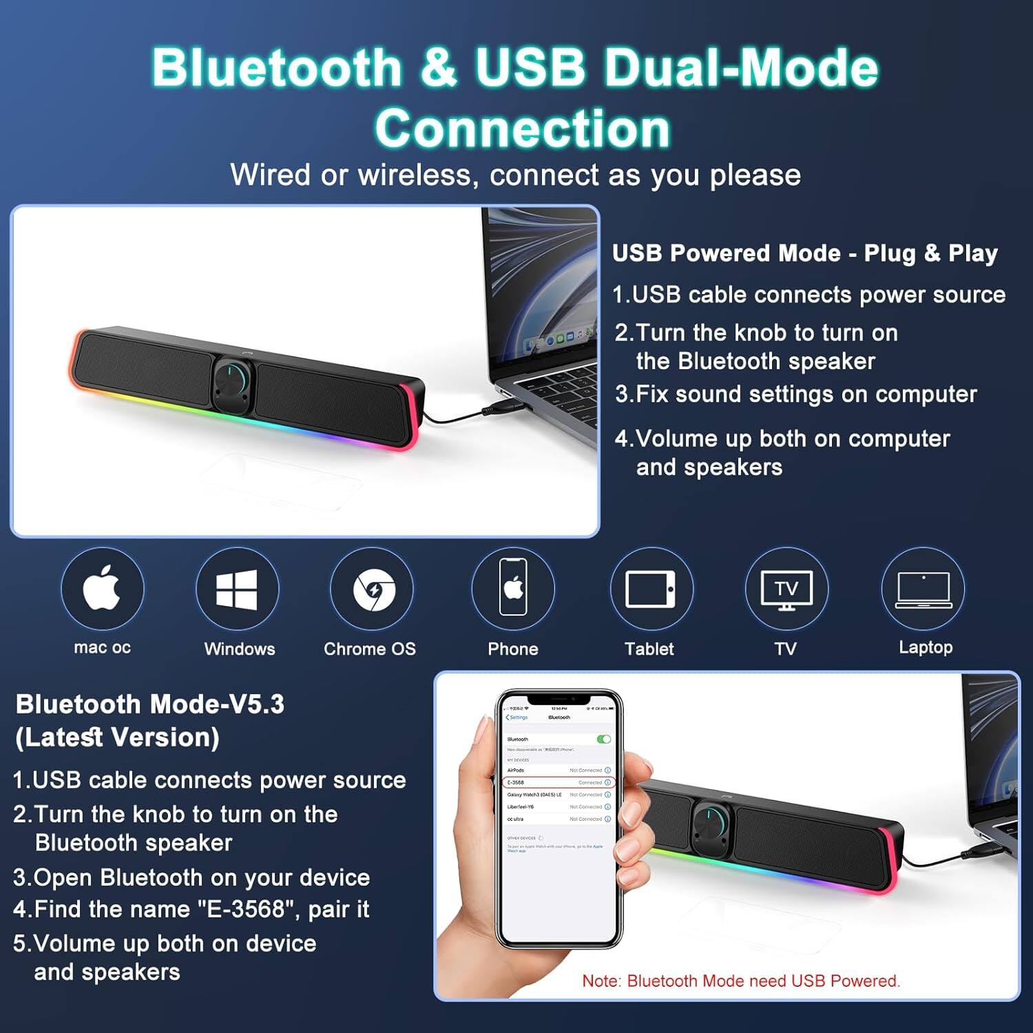 **Bluetooth & USB Dual-Mode Connection**

Wired or wireless, connect as you please

**USB Powered Mode - Plug & Play**
1. USB cable connects power source
2. Turn the knob to turn on the Bluetooth speaker
3. Fix sound settings on computer
4. Volume up both on computer and speakers

**Bluetooth Mode - V5.3 (Latest Version)**
1. USB cable connects power source
2. Turn the knob to turn on the Bluetooth speaker
3. Open Bluetooth on your device
4. Find the name "E-3568", pair it
5. Volume up both on device and speakers

*Note: Bluetooth Mode needs USB Powered.*

Supported Devices:
- mac os
- Windows
- Chrome OS
- Phone
- Tablet
- TV
- Laptop