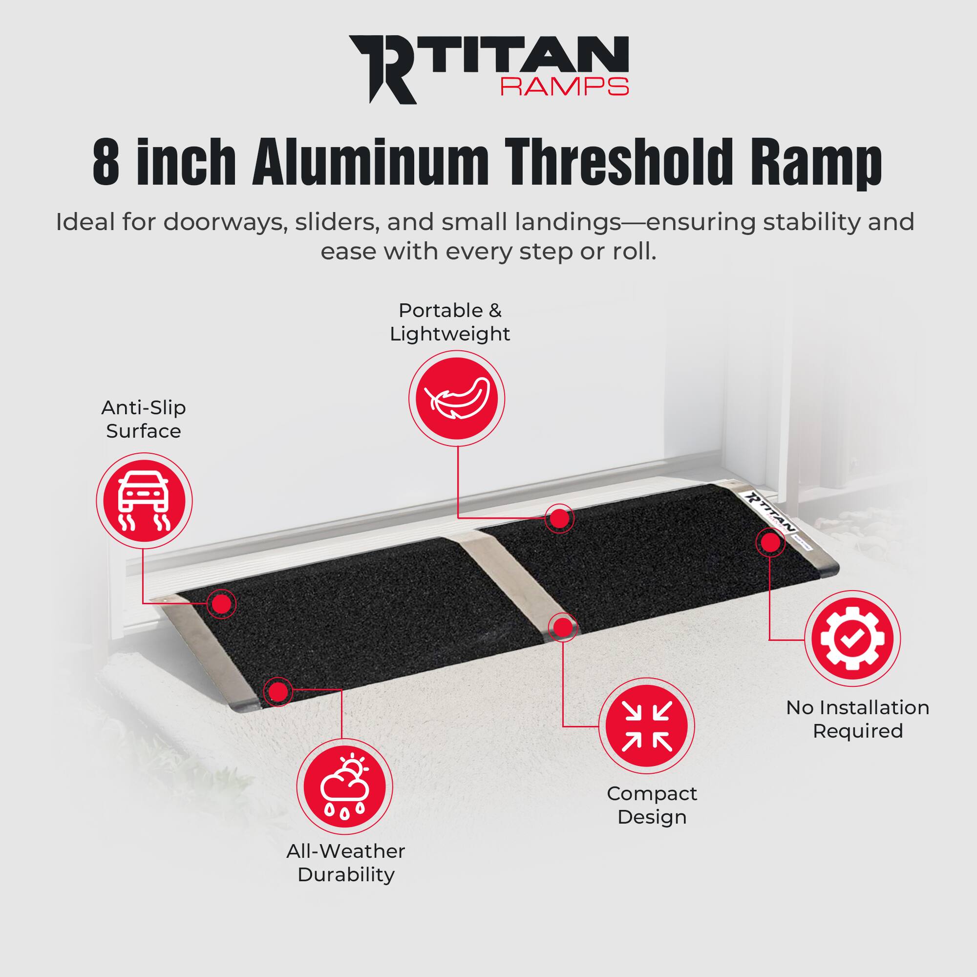 **Titan Ramps**

**8 inch Aluminum Threshold Ramp**

Ideal for doorways, sliders, and small landings—ensuring stability and ease with every step or roll.

- Portable & Lightweight
- Anti-Slip Surface
- No Installation Required
- Compact Design
- All-Weather Durability
