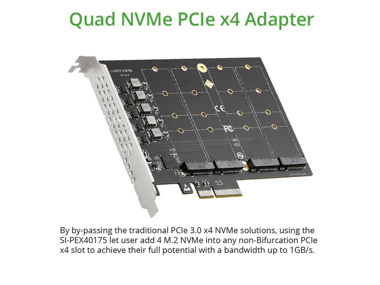 Quad NVMe PCIe x4 Adapter

By bypassing the traditional PCIe 3.0 x4 NVMe solutions, using the SI-PEX40175, let users add 4 M.2 NVMe into any non-Bifurcation PCIe x4 slot to achieve their full potential with a bandwidth up to 1GB/s.