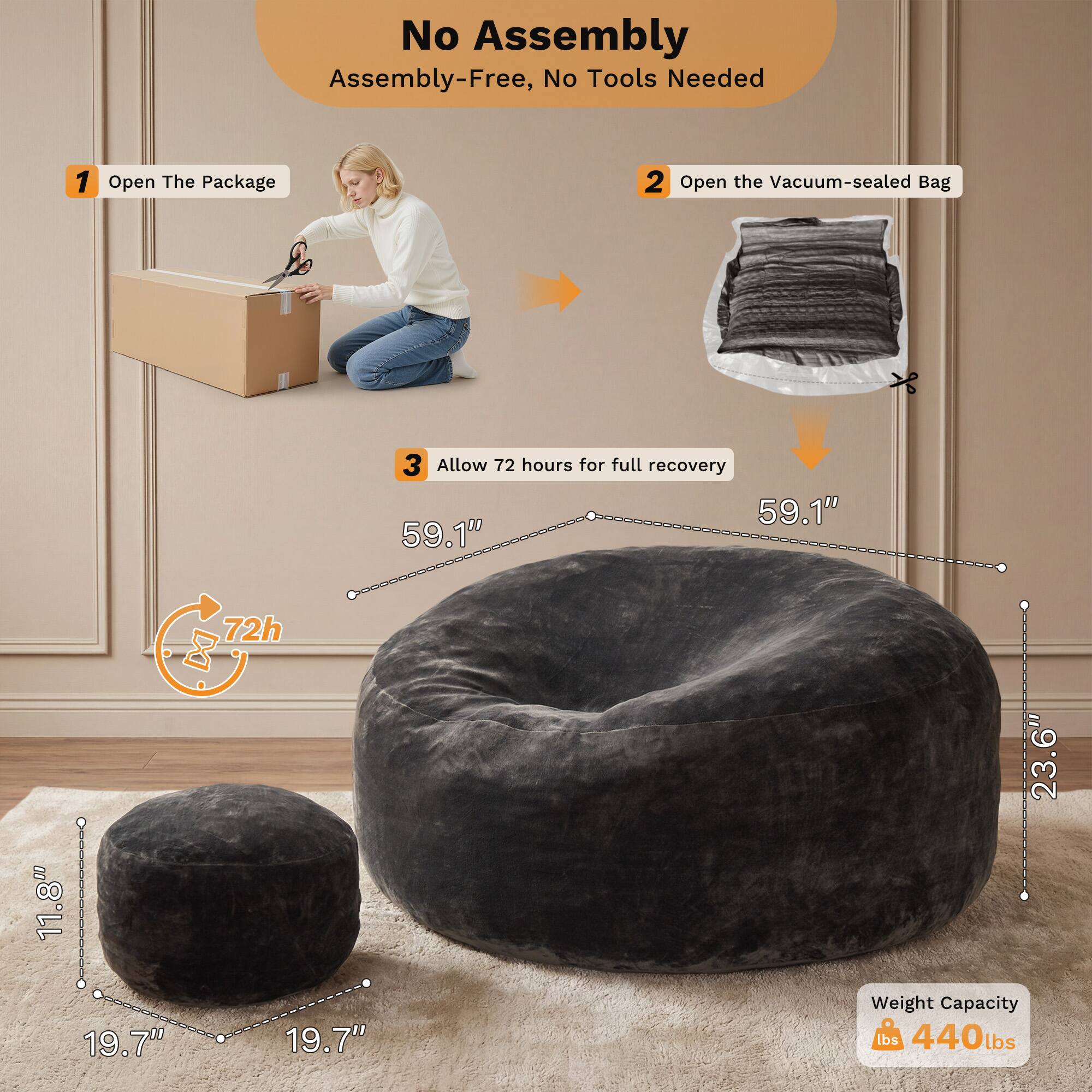 No Assembly  
Assembly-Free, No Tools Needed

1. Open The Package  
2. Open the Vacuum-sealed Bag  
3. Allow 72 hours for full recovery

Dimensions:  
- 59.1" (Height)  
- 23.6" (Diameter)  
- 19.7" (Diameter)  
- 11.8" (Height of the smaller cushion)

Weight Capacity: 440 lbs