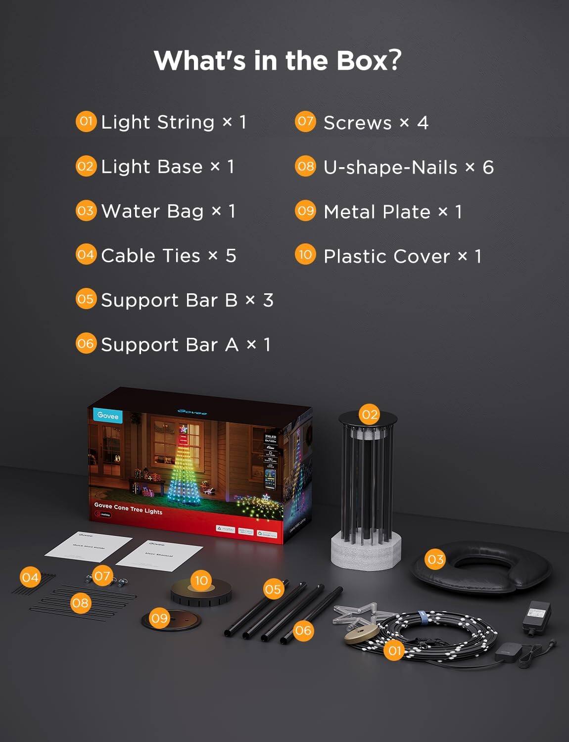 What's in the Box?

01 Light String x 1  
02 Light Base x 1  
03 Water Bag x 1  
04 Cable Ties x 5  
05 Support Bar B x 3  
06 Support Bar A x 1  
07 Screws x 4  
08 U-shape-Nails x 6  
09 Metal Plate x 1  
10 Plastic Cover x 1  

Govee Cone Tree Lights
