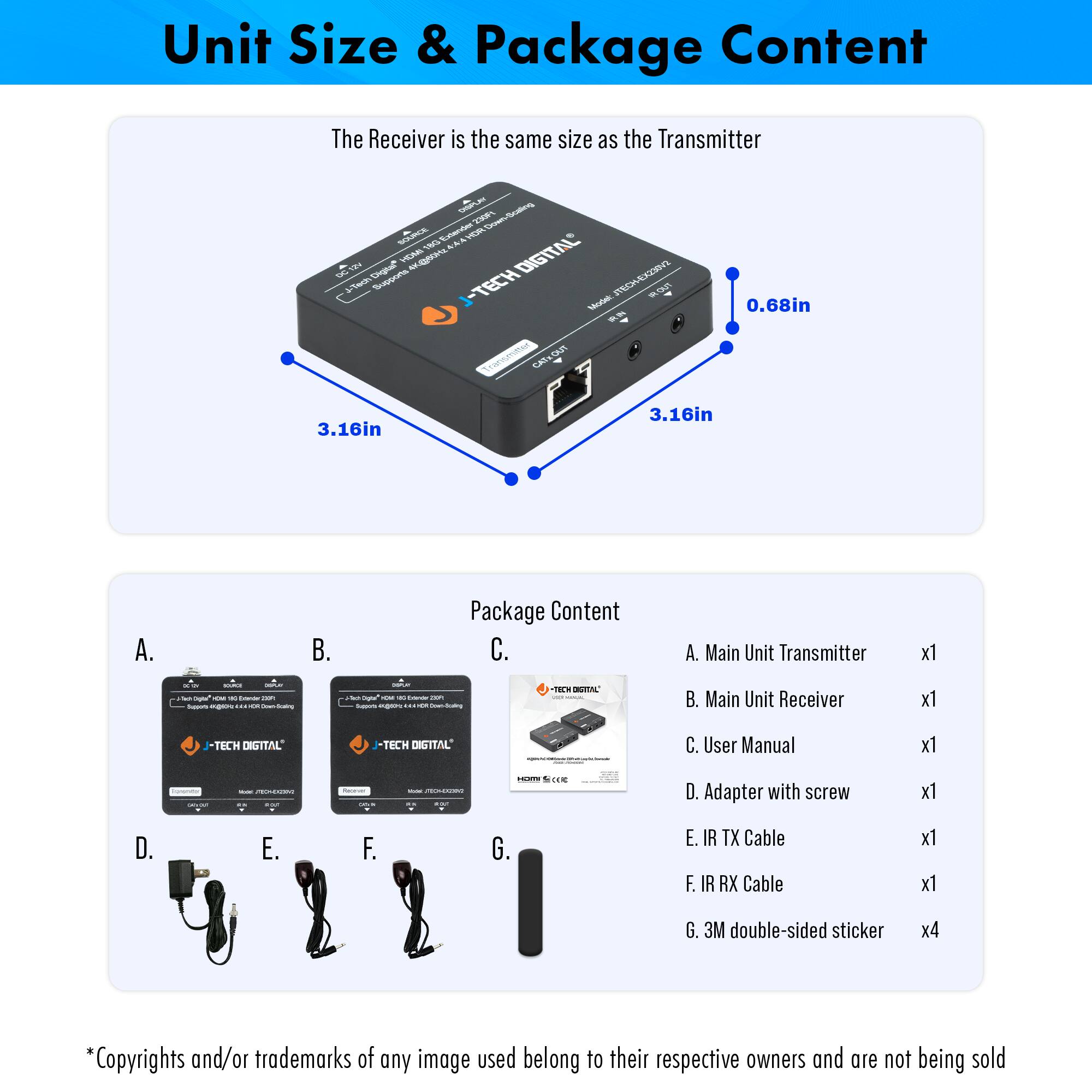 **Unit Size & Package Content**

The Receiver is the same size as the Transmitter

- 3.16in
- 3.16in
- 0.68in

**Package Content**

A. Main Unit Transmitter x1  
B. Main Unit Receiver x1  
C. User Manual x1  
D. Adapter with screw x1  
E. IR TX Cable x1  
F. IR RX Cable x1  
G. 3M double-sided sticker x4

*Copyrights and/or trademarks of any image used belong to their respective owners and are not being sold