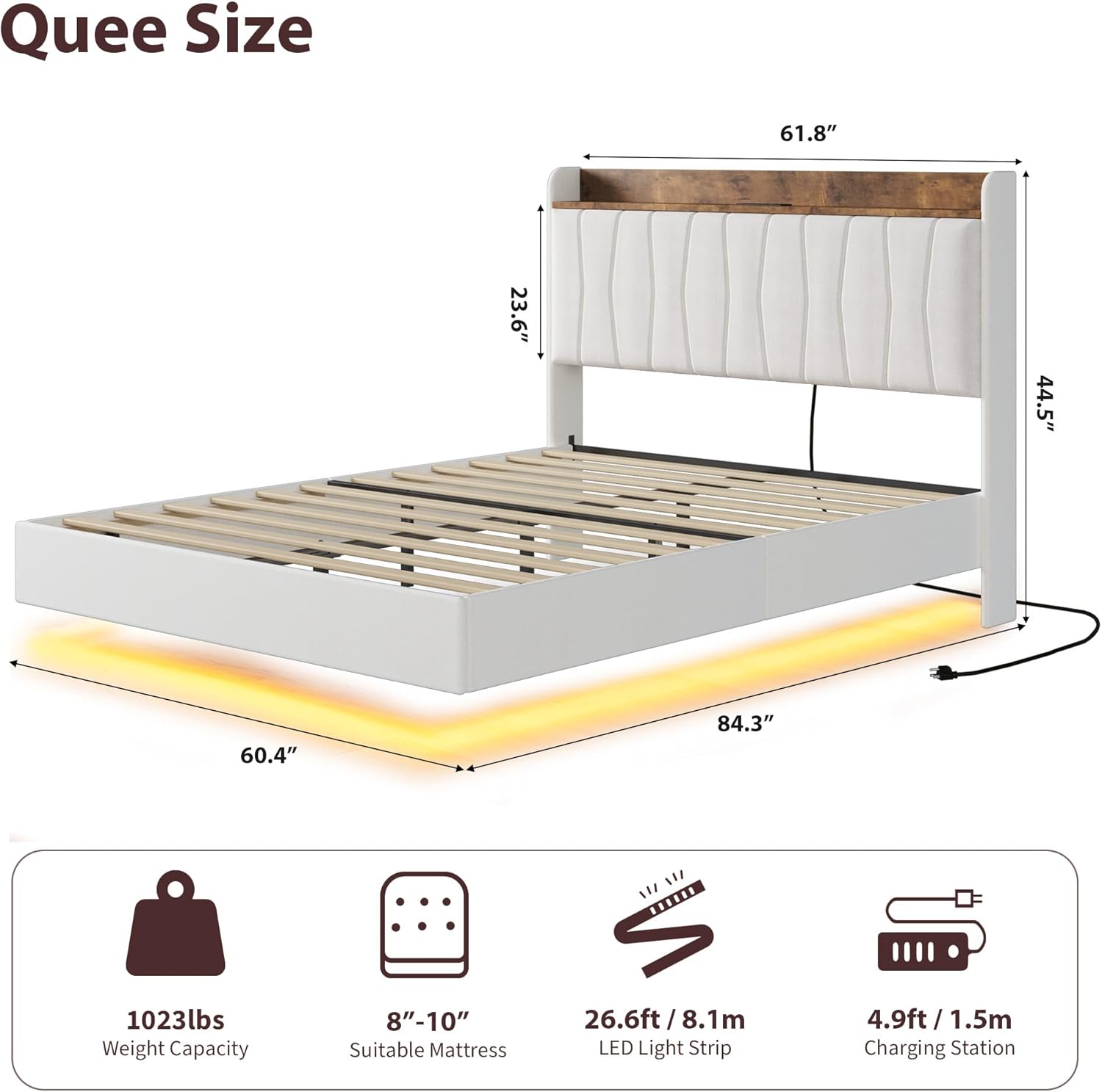 Que Size  
61.8" x 23.6" x 44.5" x 60.4" x 84.3"  

Weight Capacity: 1023lbs  
Suitable Mattress: 8"-10"  
LED Light Strip: 26.6ft / 8.1m  
Charging Station: 4.9ft / 1.5m