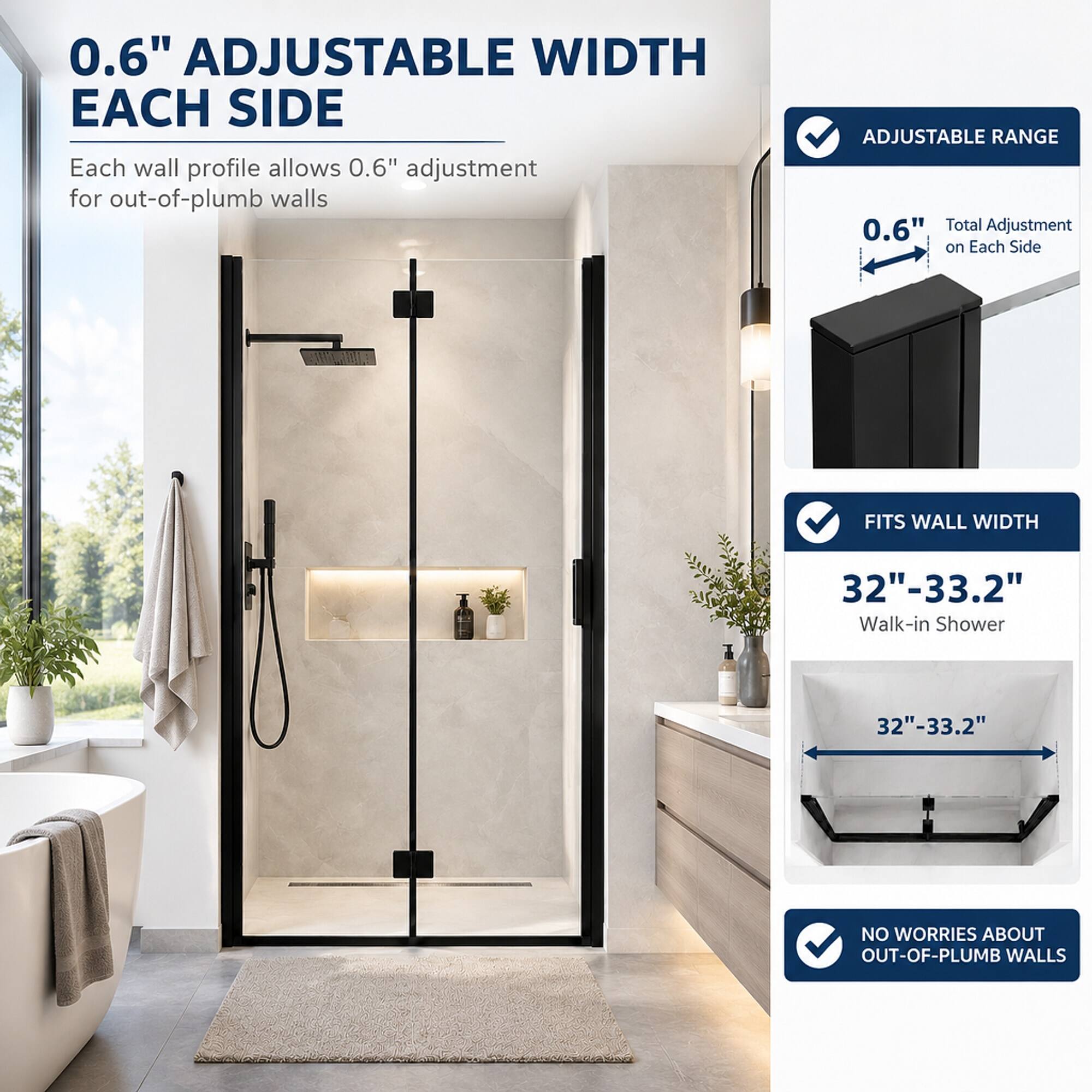 0.6" ADJUSTABLE WIDTH EACH SIDE  
Each wall profile allows 0.6" adjustment for out-of-plumb walls

ADJUSTABLE RANGE  
0.6" Total Adjustment on Each Side

FITS WALL WIDTH  
32"-33.2" Walk-in Shower

NO WORRIES ABOUT OUT-OF-PLUMB WALLS