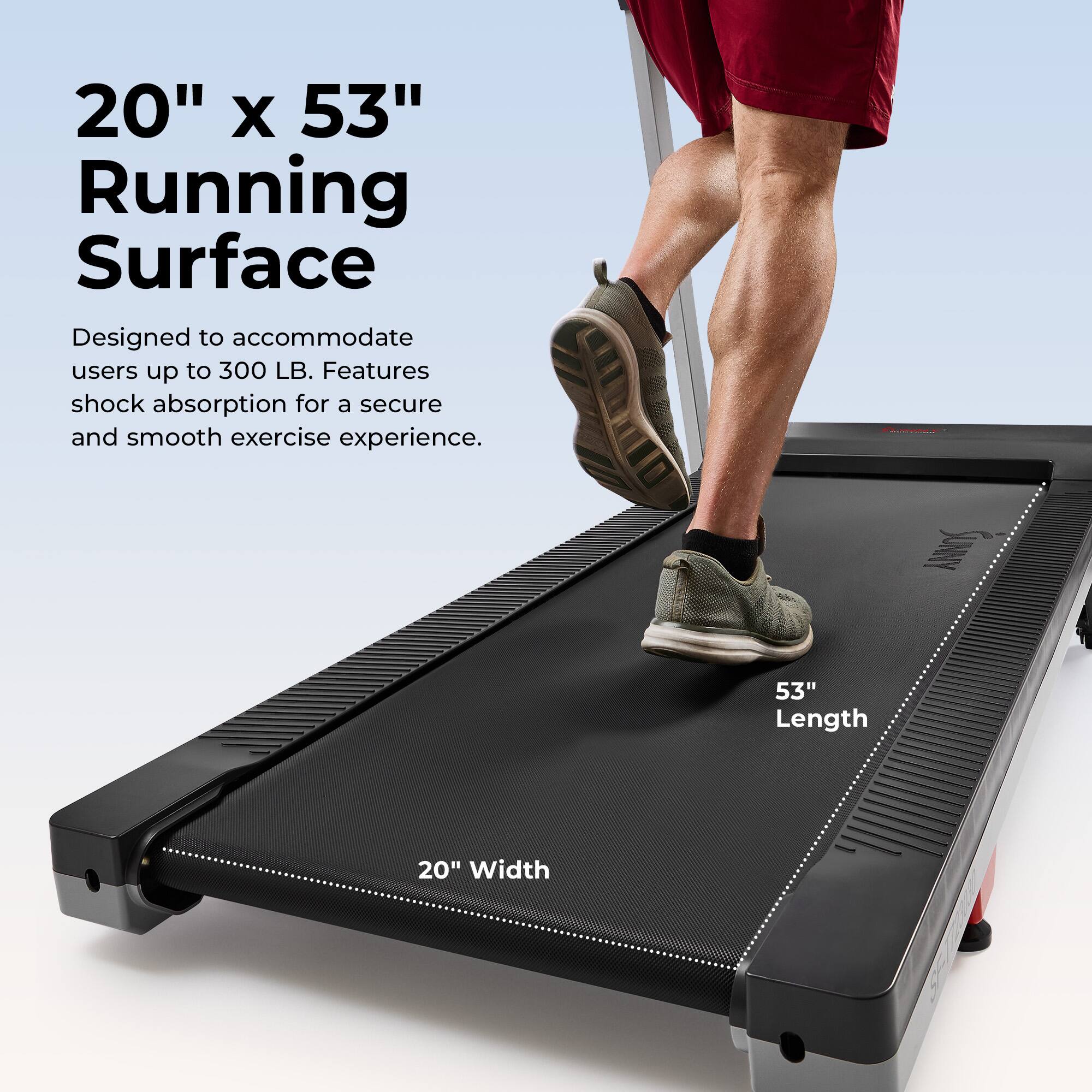 20" x 53" Running Surface  
Designed to accommodate users up to 300 LB. Features shock absorption for a secure and smooth exercise experience.  
53" Length  
20" Width