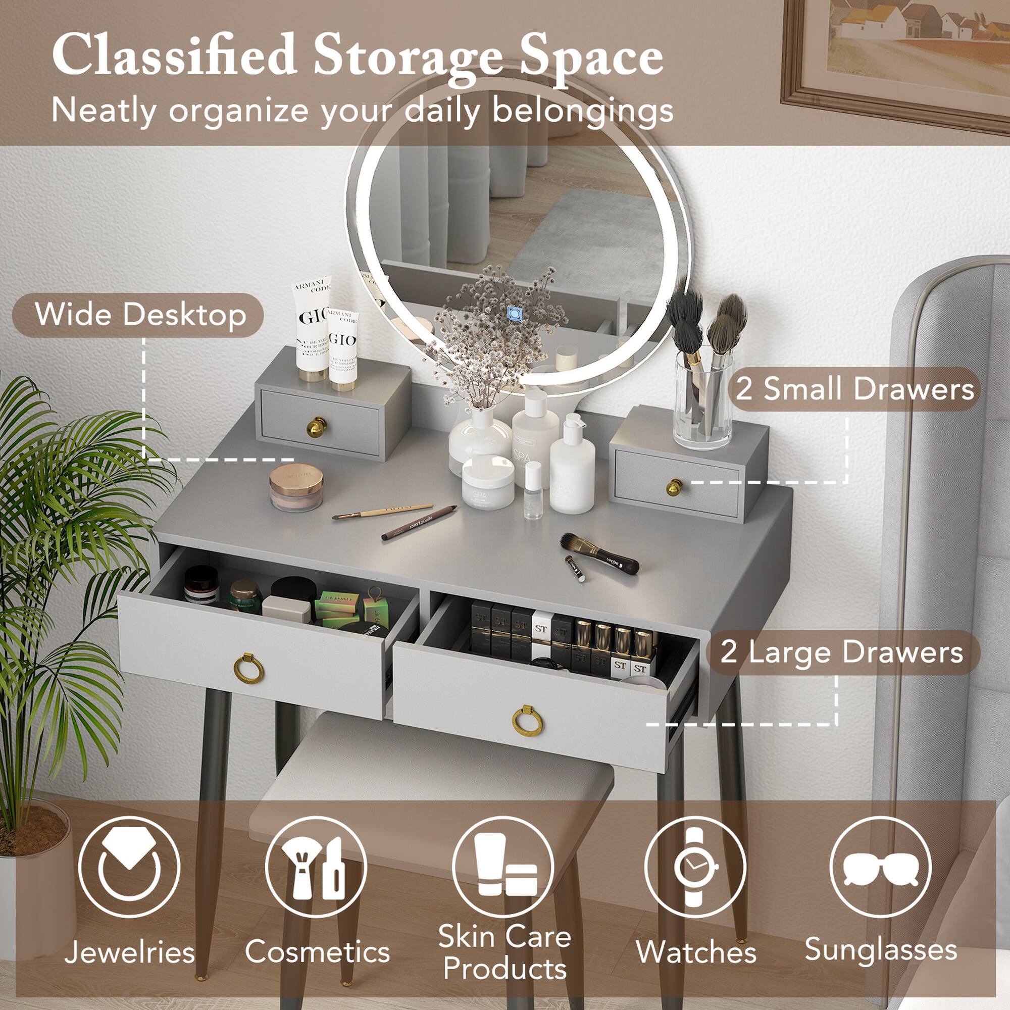 Classified Storage Space
Neatly organize your daily belongings
Wide Desktop
2 Small Drawers
2 Large Drawers
Jewelries
Cosmetics
Skin Care Products
Watches
Sunglasses