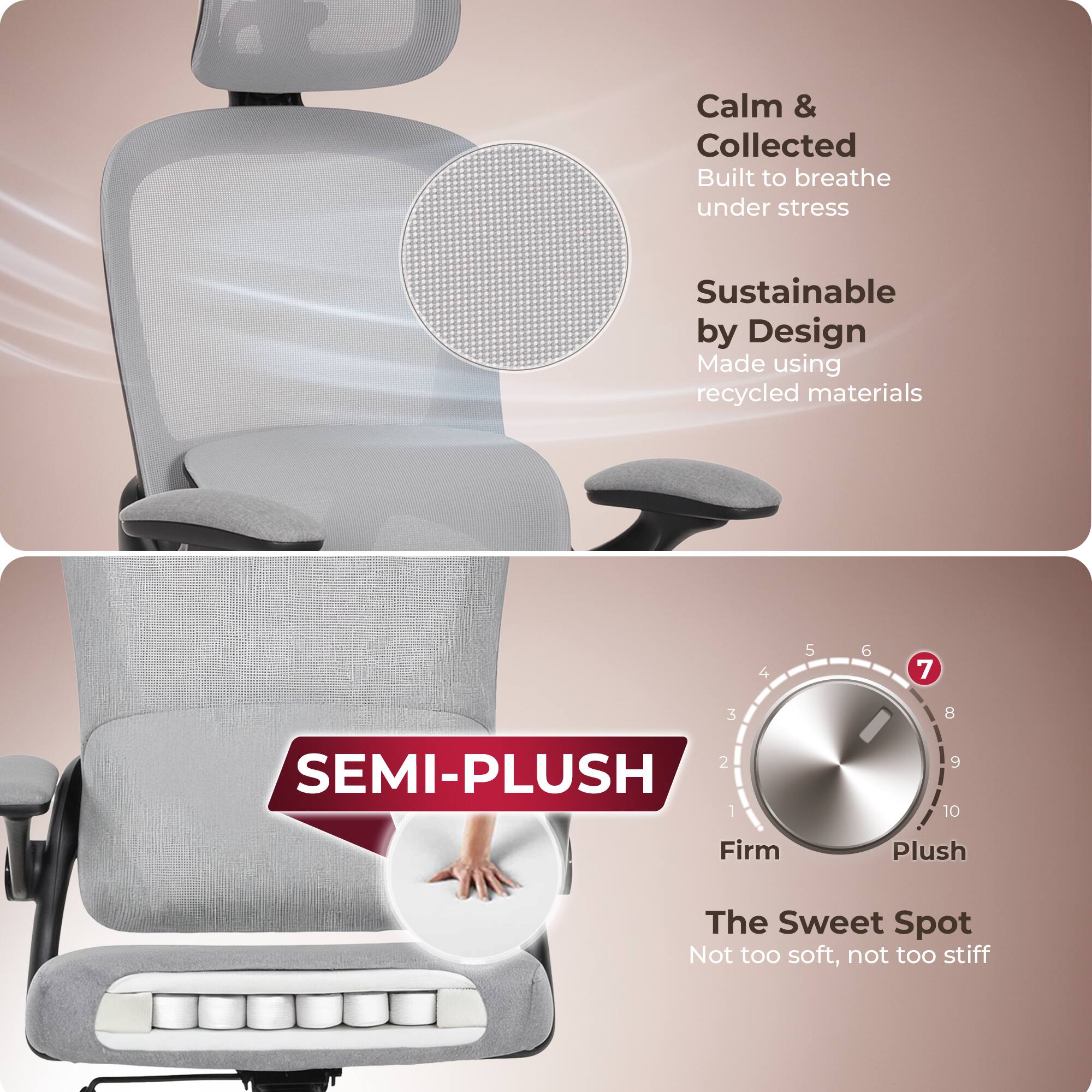Calm & Collected  
Built to breathe under stress  

Sustainable by Design  
Made using recycled materials  

SEMI-PLUSH  

Firm Plush  
The Sweet Spot  
Not too soft, not too stiff