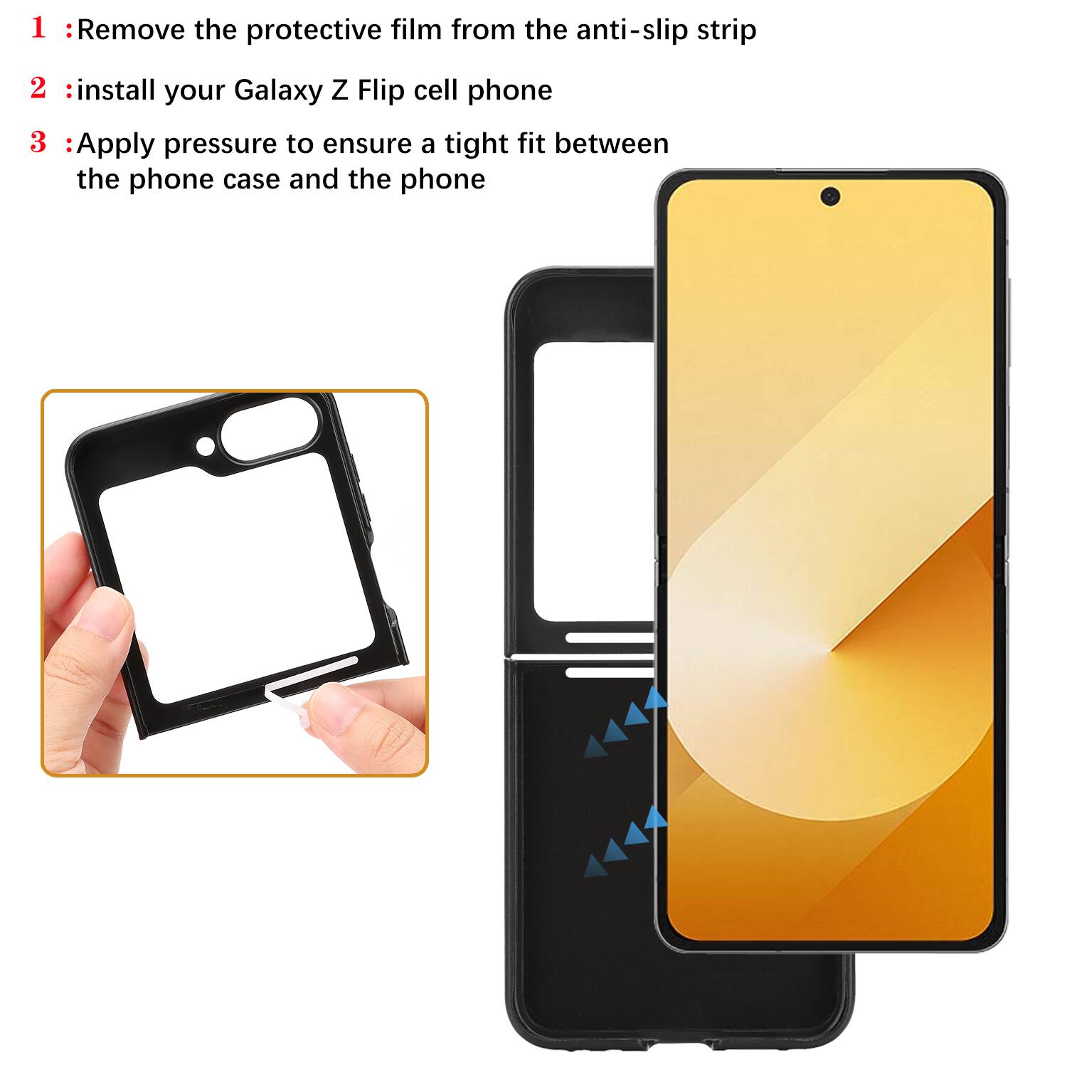1 : Remove the protective film from the anti-slip strip  
2 : Install your Galaxy Z Flip cell phone  
3 : Apply pressure to ensure a tight fit between the phone case and the phone